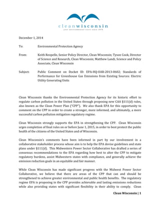 Clean Wisconsin | 1
December 1, 2014
To: Environmental Protection Agency
From: Keith Reopelle, Senior Policy Director, Clean Wisconsin; Tyson Cook, Director
of Science and Research, Clean Wisconsin; Matthew Landi, Science and Policy
Associate, Clean Wisconsin
Subject: Public Comment on Docket ID: EPA-HQ-OAR-2013-0602; Standards of
Performance for Greenhouse Gas Emissions from Existing Sources: Electric
Utility Generating Units
Clean Wisconsin thanks the Environmental Protection Agency for its historic effort to
regulate carbon pollution in the United States through proposing new CAA §111(d) rules,
also known as the Clean Power Plan (“CPP”). We also thank EPA for this opportunity to
comment on the CPP in order to create a stronger, more informed, and ultimately, a more
successful carbon pollution mitigation regulatory regime.
Clean Wisconsin strongly supports the EPA in strengthening the CPP. Clean Wisconsin
urges completion of final rules on or before June 1, 2015, in order to best protect the public
health of the citizens of the United States and of Wisconsin.
Clean Wisconsin’s comments have been informed in part by our involvement in a
collaborative stakeholder process whose aim is to help the EPA devise guidelines and state
plans under §111(d). This Midwestern Power Sector Collaborative has drafted a series of
consensus recommendations to the EPA regarding how best to alter the CPP to mitigate
regulatory burdens, assist Midwestern states with compliance, and generally achieve the
emission reduction goals in an equitable and fair manner.
While Clean Wisconsin has made significant progress with the Midwest Power Sector
Collaborative, we believe that there are areas of the CPP that can and should be
strengthened to achieve greater environmental and public health benefits. The regulatory
regime EPA is proposing in the CPP provides achievable and lasting emissions reductions
while also providing states with significant flexibility in their ability to comply. Clean
 
