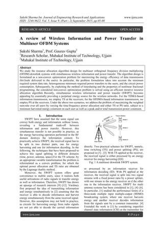 Sakshi Sharma Int. Journal of Engineering Research and Applications www.ijera.com
ISSN: 2248-9622, Vol. 5, Issue 9, (Part - 2) September 2015, pp.05-08
www.ijera.com 5 | P a g e
A review of Wireless Information and Power Transfer in
Multiuser OFDM Systems
Sakshi Sharma1
, Prof. Gaurav Gupta2
1
Research Scholar, Mahakal Institute of Technology, Ujjain
2
Mahakal Institute of Technology, Ujjain
Abstract
We study the resource allocation algorithm design for multiuser orthogonal frequency division multiplexing
(OFDM) downlink systems with simultaneous wireless information and power transfer. The algorithm design is
formulated as a non-convex optimization problem for maximizing the energy efficiency of data transmission
(bit/Joule delivered to the users). In particular, the problem formulation takes into account the minimum
required system data rate, heterogeneous minimum required power transfers to the users, and the circuit power
consumption. Subsequently, by exploiting the method of timesharing and the properties of nonlinear fractional
programming, the considered non-convex optimization problem is solved using an efficient iterative resource
allocation algorithm. Recently, simultaneous wireless information and power transfer (SWIPT) becomes
appealing by essentially providing a perpetual energy source for the wireless networks. For the TDMA-based
information transmission, we employ TS at the receivers; for the OFDMA-based information transmission, we
employ PS at the receivers. Under the above two scenarios, we address the problem of maximizing the weighted
sum-rate over all users by varying the time/frequency power allocation and either TS or PS ratio, subject to a
minimum harvested energy constraint on each user as well as a peak and/or total transmission power constraint.
I. Introduction
SWIPT have assumed that the same signal can
convey both energy and information without losses,
revealing a fundamental trade-off between
information and power transfer. However, this
simultaneous transfer is not possible in practice, as
the energy harvesting operation performed in the RF
domain destroys the information content. To
practically achieve SWIPT, the received signal has to
be split in two distinct parts, one for energy
harvesting and one for information decoding. In the
following, the techniques that have been proposed to
achieve this signal splitting in different domains
(time, power, antenna, space).For the TS scheme, by
an appropriate variable transformation the problem is
reformulated as a convex problem, for which the
optimal power allocation and TS ratio are obtained
by the Lagrange duality method.
Moreover, the SWIPT system offers great
convenience to mobile users, since it realizes both
useful utilizations of radio signals to transfer energy
as well as information. Therefore, SWIPT has drawn
an upsurge of research interests [9]–[12]. Varshney
first proposed the idea of transmitting information
and energy simultaneously in [2] assuming that the
receiver is able to decode information and harvest
energy simultaneously from the same received signal.
However, this assumption may not hold in practice,
as circuits for harvesting energy from radio signals
are not yet able to decode the carried information
directly. Two practical schemes for SWIPT, namely,
time switching (TS) and power splitting (PS), are
proposed in [1] , [3]. With TS applied at the receiver,
the received signal is either processed by an energy
receiver for energy harvesting (EH)
Fig: 1 A multiuser downlink SWIPT system.
or processed by an information receiver for
information decoding (ID). With PS applied at the
receiver, the received signal is split into two signal
streams with a fixed power ratio by a power splitter,
with one stream to the energy receiver an d the other
one to the information receiver. SWIPT for multi
antenna systems has been considered in [1], [4]–[6].
In particular, [1] studied the performance limits of a
three-node multiple input multiple-output (MIMO)
broadcasting system, where one receiver harvests
energy and another receiver decodes information
from the signals sent by a common transmitter. [4]
Extended the work in [1] by considering imperfect
channel state information (CSI) at the transmitter for
RESEARCH ARTICLE OPEN ACCESS
 