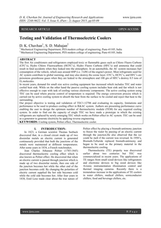 D. K. Chavhan Int. Journal of Engineering Research and Applications www.ijera.com
ISSN: 2248-9622, Vol. 5, Issue 8, (Part - 2) August 2015, pp.05-09
www.ijera.com 5 | P a g e
Testing and Validation of Thermoelectric Coolers
D. K. Chavhan1
, S. D. Mahajan2
1
Mechanical Engineering Department, PES modern college of engineering, Pune-41105, India
2
Mechanical Engineering Department, PES modern college of engineering, Pune-41105, India
ABSTRACT
The first Air conditioners and refrigerators employed toxic or flammable gases such as Chloro Fluoro Carbons
(CFC’s), Hydro Chloro Fluorocarbons (HCFC’s), Hydro Fluoro Carbons (HFC’s) and ammonia that could
result in fatal accidents when they leaked into the atmosphere. In an automobile, the AC system increases fuel
consumption of the vehicle, which uses around 4HP (i.e. 3 kW) of the engine's power. Most refrigerants used for
AC system contribute to global warming, and may also destroy the ozone layer. CFC’s, HCFC’s, and HFC’s are
poisonous greenhouse gases when they are leaked to the atmosphere and 100 gm of HFC’s destroy 0.5 tons of
O3 molecules.
In recent years, demand for small size active cooling equipment has increased which includes TEC and water
cooled heat sink. While on the other hand the passive cooling system includes heat sink and fan which is not
effective enough to cope with task of cooling various electronic components. The active cooling system using
TEC can be used where precise control of temperature is required. The energy conversion process which is
carried out by active cooling system to absorb the heat from the surface to be cooled and reject that heat to the
surrounding.
Our project objective is testing and validation of TEC1-12706 and evaluating its capacity, limitations and
performance to be used to produce cooling effect in R&AC system. Authors are presenting performance curve
enabling the user to design the optimum number of thermoelectric module (TEM) for any required cooling
system. In order to find out the capacity of single TEC we have made a prototype in which the existing
refrigerants are replaced by newly emerging TEC which works on Peltier effect in AC system. TEC can be used
as a generator to generate electricity by applying reverse engineering.
KEYWORDS- Cooling system, Peltier effect, Thermoelectric cooler.
I. INTRODUCTION-
In 1823, a German scientist Thomas Seeback
discovered that, in a closed circuit made up of two
dissimilar metals an electric current is generated
continuously provided that both the junctions of the
metals were maintained at different temperatures.
After some years in 1834, a French watchmaker,
Jean Charles Athanase Peltier (1785-1845)
discovered thermoelectric cooling effect which is
also known as Peltier effect. He discovered that when
an electric current is passed through junction which is
made up of two dissimilar metals, then one side of
the junction becomes hot while the other end of the
junction becomes cold. By changing the polarities of
electric current supplied the hot side becomes cold
while the cold side becomes hot. After four years in
1838, Emil Lenz made clear about the true nature of
Peltier effect by placing a bismuth-antimony junction
to freeze the water by passing of an electric current
through the junction.He also observed that the ice
could be melt if the current was reversed. In 1950’s,
Bismuth-Telluride replaced bismuth-antimony and
began to be used as the primary material in the
thermoelectric cooling.
Thermoelectric (TE) property was discovered
earlier about two centuries but TEC was
commercialized in recent years. The applications of
TE ranges from small sized devices like refrigerators
and electronic devices to big sized devices like
Avionic instrumentation illumination control and
thermal imaging cameras. Recently there is a
tremendous increase in the applications of TE coolers
in water chillers, medical chillers, semiconductor
chillers, food and beverage chillers, etc.
RESEARCH ARTICLE OPEN ACCESS
 