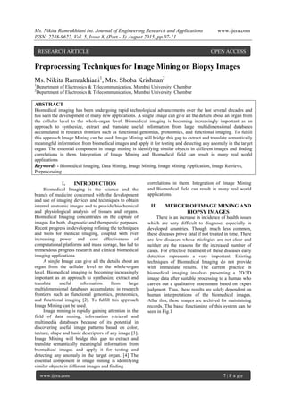 Ms. Nikita Ramrakhiani Int. Journal of Engineering Research and Applications www.ijera.com
ISSN: 2248-9622, Vol. 5, Issue 8, (Part - 3) August 2015, pp.07-11
www.ijera.com 7 | P a g e
Preprocessing Techniques for Image Mining on Biopsy Images
Ms. Nikita Ramrakhiani1
, Mrs. Shoba Krishnan2
1
Department of Electronics & Telecommunication, Mumbai University, Chembur
2
Department of Electronics & Telecommunication, Mumbai University, Chembur
ABSTRACT
Biomedical imaging has been undergoing rapid technological advancements over the last several decades and
has seen the development of many new applications. A single Image can give all the details about an organ from
the cellular level to the whole-organ level. Biomedical imaging is becoming increasingly important as an
approach to synthesize, extract and translate useful information from large multidimensional databases
accumulated in research frontiers such as functional genomics, proteomics, and functional imaging. To fulfill
this approach Image Mining can be used. Image Mining will bridge this gap to extract and translate semantically
meaningful information from biomedical images and apply it for testing and detecting any anomaly in the target
organ. The essential component in image mining is identifying similar objects in different images and finding
correlations in them. Integration of Image Mining and Biomedical field can result in many real world
applications
Keywords - Biomedical Imaging, Data Mining, Image Mining, Image Mining Application, Image Retrieva,
Preprocessing
I. INTRODUCTION
Biomedical Imaging is the science and the
branch of medicine concerned with the development
and use of imaging devices and techniques to obtain
internal anatomic images and to provide biochemical
and physiological analysis of tissues and organs.
Biomedical Imaging concentrates on the capture of
images for both, diagnostic and therapeutic purposes.
Recent progress in developing refining the techniques
and tools for medical imaging, coupled with ever
increasing power and cost effectiveness of
computational platforms and mass storage, has led to
tremendous progress research and clinical biomedical
imaging applications.
A single Image can give all the details about an
organ from the cellular level to the whole-organ
level. Biomedical imaging is becoming increasingly
important as an approach to synthesize, extract and
translate useful information from large
multidimensional databases accumulated in research
frontiers such as functional genomics, proteomics,
and functional imaging [2]. To fulfill this approach
Image Mining can be used.
Image mining is rapidly gaining attention in the
field of data mining, information retrieval and
multimedia databases because of its potential in
discovering useful image patterns based on color,
texture, shape and basic descriptors of any image [3].
Image Mining will bridge this gap to extract and
translate semantically meaningful information from
biomedical images and apply it for testing and
detecting any anomaly in the target organ. [4] The
essential component in image mining is identifying
similar objects in different images and finding
correlations in them. Integration of Image Mining
and Biomedical field can result in many real world
applications.
II. MERGER OF IMAGE MINING AND
BIOPSY IMAGES
There is an increase in incidence of health issues
which are very difficult to diagnose, especially in
developed countries. Though much less common,
these diseases prove fatal if not treated in time. There
are few diseases whose etiologies are not clear and
neither are the reasons for the increased number of
cases. For effective treatment of these diseases early
detection represents a very important. Existing
techniques of Biomedical Imaging do not provide
with immediate results. The current practice in
biomedical imaging involves presenting a 2D/3D
image data after suitable processing to a human who
carries out a qualitative assessment based on expert
judgment. Thus, these results are solely dependent on
human interpretations of the biomedical images.
After this, these images are archived for maintaining
records. The basic functioning of this system can be
seen in Fig.1
RESEARCH ARTICLE OPEN ACCESS
 