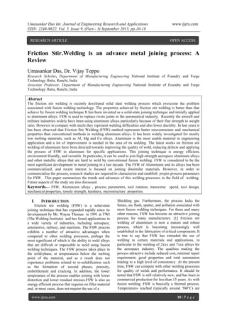 Umasankar Das Int. Journal of Engineering Research and Applications www.ijera.com
ISSN: 2248-9622, Vol. 5, Issue 9, (Part - 3) September 2015, pp.10-18
www.ijera.com 10 | P a g e
Friction Stir.Welding is an advance metal joining process: A
Review
Umasankar Das, Dr. Vijay Toppo
Research Scholar, Department of Manufacturing Engineering National Institute of Foundry and Forge
Technology Hatia, Ranchi, India
Associate Professor, Department of Manufacturing Engineering National Institute of Foundry and Forge
Technology Hatia, Ranchi, India
Abstract
The friction stir welding is recently developed solid state welding process which overcome the problem
associated with fusion welding technology. The properties achieved by friction stir welding is better than that
achieve by fusion welding technique It has been invented as a solid-state joining technique and initially applied
to aluminum alloys. FSW is used to replace rivets joints in the aeronautical industry. Recently the aircraft and
military industries widely have been using aluminum alloys particularly because of their fine strength to weight
ratio. However in compare with steels they represent welding difficulties and also lower ductility. In last years it
has been observed that Friction Stir Welding (FSW) method represents better microstructure and mechanical
properties than conventional methods in welding aluminum alloys. It has been widely investigated for mostly
low melting materials, such as Al, Mg and Cu alloys. Aluminum is the most usable material in engineering
application and a lot of improvement is needed in the area of its welding. The latest works on friction stir
welding of aluminum have been directed towards improving the quality of weld, reducing defects and applying
the process of FSW to aluminum for specific applications. This joining technique is energy efficient,
environment friendly, and versatile. In particular, it can be used to join high-strength aerospace aluminum alloys
and other metallic alloys that are hard to weld by conventional fusion welding. FSW is considered to be the
most significant development in metal joining in a last decade. The FSW of Aluminums and its alloys has been
commercialized; and recent interest is focused on joining dissimilar materials. However, in order to
commercialize the process, research studies are required to characterize and establish proper process parameters
for FSW. This paper summarizes the trends and advances of this welding processes in the field of welding.
Future aspects of the study are also discussed.
Keywords— FSW, Aluminium alloys , process parameters, tool rotation, transverse speed, tool design,
mechanical properties, tensile strength, hardness, microstructure properties.
I. INTRODUCTION
Friction stir welding (FSW) is a solid-state
joining technique that has expanded rapidly since its
development by Mr. Wayne Thomas in 1991 at TWI
(The Welding Institute) and has found applications in
a wide variety of industries, including aerospace,
automotive, railway, and maritime. The FSW process
exhibits a number of attractive advantages when
compared to other welding processes, perhaps the
most significant of which is the ability to weld alloys
that are difficult or impossible to weld using fusion
welding techniques. The FSW process takes place in
the solid-phase, at temperatures below the melting
point of the material, and as a result does not
experience problems related to re-solidification such
as the formation of second phases, porosity,
embrittlement and cracking. In addition, the lower
temperature of the process enables joining with lower
distortion and lower residual stresses.FSW is also an
energy efficient process that requires no filler material
and, in most cases, does not require the use of a
Shielding gas. Furthermore, the process lacks the
fumes, arc flash, spatter, and pollution associated with
most fusion welding techniques. For these and many
other reasons, FSW has become an attractive joining
process for many manufacturers. [1] Friction stir
welding of aluminium is now a mature and robust
process, which is becoming increasingly well
established in the fabrication of critical components. It
is true to say that FSW has extended the use of
welding in certain materials and applications, in
particular in the welding of 2xxx and 7xxx alloys for
the aerospace industry. The qualities making the
process attractive include reduced cost, minimal repair
requirement, good properties and total automation
leading to a high level of consistency. At the present
time, FSW can compete with other welding processes
for quality of welds and performance. It should be
noted that FSW is still relatively new, and has been in
commercial production for less than 15 years. As with
fusion welding, FSW is basically a thermal process.
Temperatures reached (typically around 500°C) are
RESEARCH ARTICLE OPEN ACCESS
 