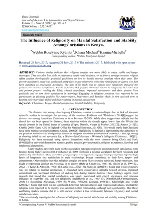 Quest Journals
Journal of Research in Humanities and Social Science
Volume 5 ~ Issue 8 (2017) pp.: 07 -12
ISSN(Online) : 2321-9467
www.questjournals.org
*Corresponding Author **Webbo Roselynne Kyambi 7 | Page
Research Paper
The Influence of Religiosity on Marital Satisfaction and Stability
AmongChristians in Kenya.
*
Webbo Roselynne Kyambi 1
,Kihara Michael2,
KarumeMichelle3
Corresponding author: *Webbo Roselynne Kyambi
Received 29 July, 2017; Accepted 31 July, 2017 © The author(s) 2017. Published with open access
at www.questjournals.org
ABSTRACT: Various studies indicate that religious couples are more likely to enjoy stable and happy
marriages. They are also less likely to experience conflict and violence, or to divorce perhaps because religion
offers couples theologically grounded guidelines on how to handle marital conflicts when they arise. The
present qualitative study was conducted using face to face interviews with nine participants in Kenya who had
been identified as practicing Christians. The aim of the study was to explore how religiosity impacted the
participant’s marital satisfaction. Results indicated that specific attributes related to religiosity like individual
and partner prayer, reading the Bible, church attendance, impacted participants and their spouses lives
positively and in turn their experiences in marriage. Engaging in religious practices was reported by the
participants as eliciting qualities like perseverance, forgiveness and humility which in turn assisted them in
keeping their marriages stable and thus resulting in marital satisfaction.
Keywords: Christians, Kenya, Marital satisfaction, Marital Stability, Religiosity
I. INTRODUCTION
The divorce rate among church-going Christians remains a contested topic due to lack of adequate
scientific studies to investigate the accuracy of the numbers. Feldhann and Whitehead (2014[1])suggest the
divorce rate among Americans Christians to be at between 15-20%. While these suggestions indicate that the
church has not been spared by divorce, these statistics within the church appear lower than the 50% in the
secular domain in the United States of America (Copen, Daniels, Vesper & Mosher, 2012[2]; Amato, 2010[3];
Cherlin, 2010[4])and 42% in England (Office for National Statistics, 2013[5]). This would imply that Christians
have more marital satisfaction (Barna Group, 2008)[6]. Religiosity is defined as representing the adherence to
the practices and beliefs of an organized church or religious institution (Shafranske& Maloney, 1990[7]), having
or showing belief in, and reverence for, a God or deity(Merriam – Webster’s Collegiate Dictionary, 1993[8]).
Religiosity has been measured using several dimensions with the most common being Glock and Stark
(1965[9])five universal dimensions namely, public practice, private practice, religious experience, ideology and
intellectual dimensions.
Many studies have been done on the association between religiosity and relationship satisfaction, with
findings being highly inconsistent. Fincham et al.(2008[10])found a positive correlation between religiosity and
relationship satisfaction. They found that young couples who regularly engaged in religious prayer reported high
levels of happiness and satisfaction in their relationship. Prayer contributed to their love, respect and
commitment. Other studies show that religious couples are more likely to enjoy stable and happy marriages, less
likely to experience conflict and violence, or to divorce (Bahr & Chadwick, 1985[11]; Ellison et al., 1999[12],
2002[13]; Kunz & Albrecht, 1997[14]; Curtis el al., 2002[15]). Sullivan (2001[16]) found that while religiosity
was not related to marital satisfaction, it predicted more conservative attitudes toward divorce, increased
commitment and increased likelihood of seeking help during marital distress. These findings support prior
research that found that marital satisfaction was merely correlated with church attendance and religious
influence in everyday life, and not religiosity itself(Booth et al., 1995[17]; Oranthinkal&Vansteenwegen,
2006[18]; Sussman& Alexander, 1999[19]; Wallin, 1957[20]; Zehrung, 1988[21]). Glenwright and Fowler
(2013[22]) found that there was no significant difference between atheists and religious individuals, and that the
religious were reported to be slightly less satisfied in their relationships although not significantly. Thus these
conflicting studies indicate that it is still unclear whether a true relationship between religiosity and marital
satisfaction exists.
This current study investigates the influence of religiosity on marital satisfaction and stability among Christians
in Kenya.
 