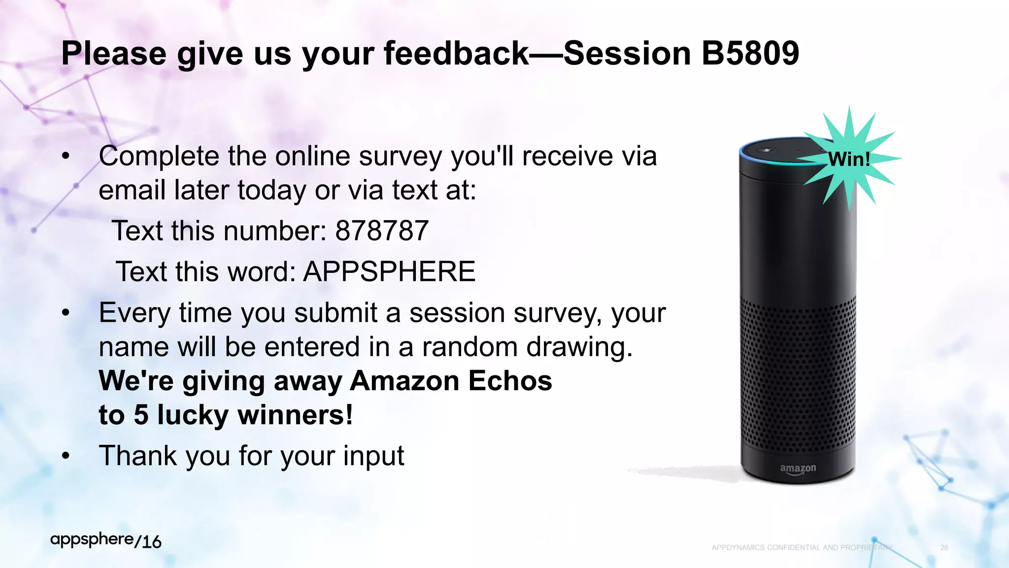 Please give us your feedback—Session B5809
• Complete the online survey you'll receive via
email later today or via text at:
Text this number: 878787
Text this word: APPSPHERE
• Every time you submit a session survey, your
name will be entered in a random drawing.
We're giving away Amazon Echos
to 5 lucky winners!
• Thank you for your input
APPDYNAMICS CONFIDENTIAL AND PROPRIETARY 28
Win!
 