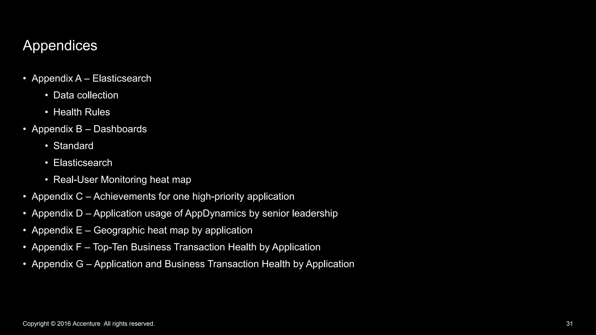 • Appendix A – Elasticsearch
• Data collection
• Health Rules
• Appendix B – Dashboards
• Standard
• Elasticsearch
• Real-User Monitoring heat map
• Appendix C – Achievements for one high-priority application
• Appendix D – Application usage of AppDynamics by senior leadership
• Appendix E – Geographic heat map by application
• Appendix F – Top-Ten Business Transaction Health by Application
• Appendix G – Application and Business Transaction Health by Application
Appendices
Copyright © 2016 Accenture All rights reserved. 31
 