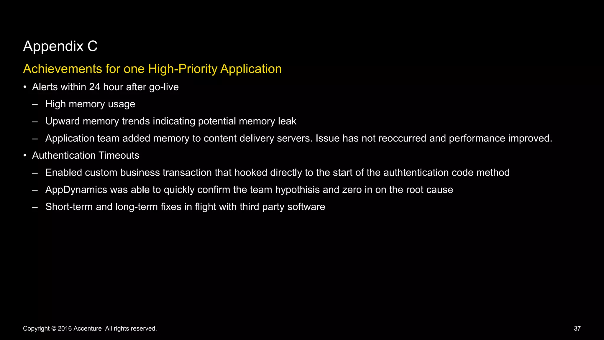 Achievements for one High-Priority Application
• Alerts within 24 hour after go-live
– High memory usage
– Upward memory trends indicating potential memory leak
– Application team added memory to content delivery servers. Issue has not reoccurred and performance improved.
• Authentication Timeouts
– Enabled custom business transaction that hooked directly to the start of the authtentication code method
– AppDynamics was able to quickly confirm the team hypothisis and zero in on the root cause
– Short-term and long-term fixes in flight with third party software
Appendix C
Copyright © 2016 Accenture All rights reserved. 37
 