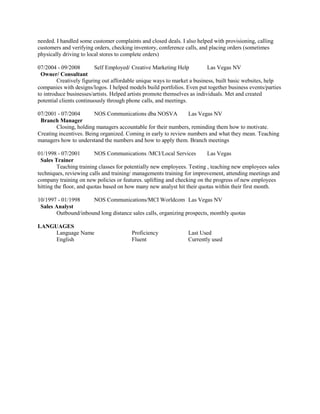 needed. I handled some customer complaints and closed deals. I also helped with provisioning, calling
customers and verifying orders, checking inventory, conference calls, and placing orders (sometimes
physically driving to local stores to complete orders)
07/2004 - 09/2008 Self Employed/ Creative Marketing Help Las Vegas NV
Owner/ Consultant
Creatively figuring out affordable unique ways to market a business, built basic websites, help
companies with designs/logos. I helped models build portfolios. Even put together business events/parties
to introduce businesses/artists. Helped artists promote themselves as individuals. Met and created
potential clients continuously through phone calls, and meetings.
07/2001 - 07/2004 NOS Communications dba NOSVA Las Vegas NV
Branch Manager
Closing, holding managers accountable for their numbers, reminding them how to motivate.
Creating incentives. Being organized. Coming in early to review numbers and what they mean. Teaching
managers how to understand the numbers and how to apply them. Branch meetings
01/1998 - 07/2001 NOS Communications /MCI/Local Services Las Vegas
Sales Trainer
Teaching training classes for potentially new employees. Testing , teaching new employees sales
techniques, reviewing calls and training/ managements training for improvement, attending meetings and
company training on new policies or features. uplifting and checking on the progress of new employees
hitting the floor, and quotas based on how many new analyst hit their quotas within their first month.
10/1997 - 01/1998 NOS Communications/MCI Worldcom Las Vegas NV
Sales Analyst
Outbound/inbound long distance sales calls, organizing prospects, monthly quotas
LANGUAGES
Language Name Proficiency Last Used
English Fluent Currently used
 