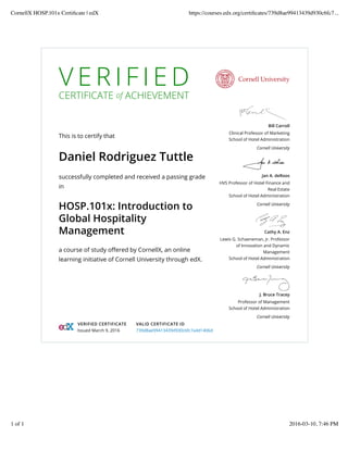 V E R I F I E D
CERTIFICATE of ACHIEVEMENT
This is to certify that
Daniel Rodriguez Tuttle
successfully completed and received a passing grade
in
HOSP.101x: Introduction to
Global Hospitality
Management
a course of study oﬀered by CornellX, an online
learning initiative of Cornell University through edX.
Bill Carroll
Clinical Professor of Marketing
School of Hotel Administration
Cornell University
Jan A. deRoos
HVS Professor of Hotel Finance and
Real Estate
School of Hotel Administration
Cornell University
Cathy A. Enz
Lewis G. Schaeneman, Jr. Professor
of Innovation and Dynamic
Management
School of Hotel Administration
Cornell University
J. Bruce Tracey
Professor of Management
School of Hotel Administration
Cornell University
VERIFIED CERTIFICATE
Issued March 9, 2016
VALID CERTIFICATE ID
739d8ae99413439d930c6fc7a4d1406d
CornellX HOSP.101x Certiﬁcate | edX https://courses.edx.org/certiﬁcates/739d8ae99413439d930c6fc7...
1 of 1 2016-03-10, 7:46 PM
 