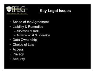 • Scope of the Agreement
• Liability & Remedies
– Allocation of Risk
– Termination & Suspension
• Data Ownership
• Choice of Law
• Access
• Privacy
• Security
Key Legal Issues
 