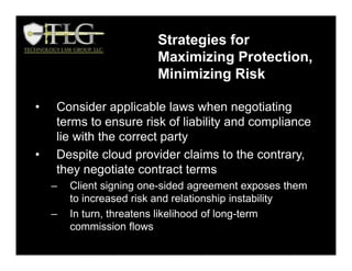 Strategies for
Maximizing Protection,
Minimizing Risk
• Consider applicable laws when negotiating
terms to ensure risk of liability and compliance
lie with the correct party
• Despite cloud provider claims to the contrary,
they negotiate contract terms
– Client signing one-sided agreement exposes them
to increased risk and relationship instability
– In turn, threatens likelihood of long-term
commission flows
 