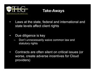 • Laws at the state, federal and international and
state levels affect client rights
• Due diligence is key
– Don’t unnecessarily waive common law and
statutory rights
• Contracts are often silent on critical issues (or
worse, create adverse incentives for Cloud
providers)
Take-Aways
 