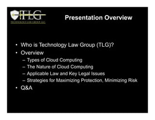 Presentation Overview
• Who is Technology Law Group (TLG)?
• Overview
– Types of Cloud Computing
– The Nature of Cloud Computing
– Applicable Law and Key Legal Issues
– Strategies for Maximizing Protection, Minimizing Risk
• Q&A
 