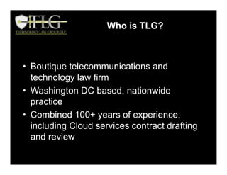 Who is TLG?
• Boutique telecommunications and
technology law firm
• Washington DC based, nationwide
practice
• Combined 100+ years of experience,
including Cloud services contract drafting
and review
Who is TLG?
 