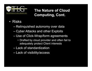 • Risks
– Relinquished autonomy over data
– Cyber Attacks and other Exploits
– Use of Click-Wrap/form agreements
• Drafted by cloud provider and often fail to
adequately protect Client interests
– Lack of standardization
– Lack of visibility/access
The Nature of Cloud
Computing, Cont.
 