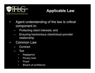 • Agent understanding of the law is critical
component in:
– Protecting client interests; and
– Ensuring harmonious client/cloud provider
relationship
• Common Law
– Contract
– Tort
• Negligence
• Privacy torts
• Fraud
• Breach of confidence
Applicable Law
 