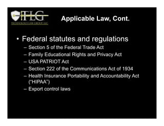 Applicable Law, Cont.
• Federal statutes and regulations
– Section 5 of the Federal Trade Act
– Family Educational Rights and Privacy Act
– USA PATRIOT Act
– Section 222 of the Communications Act of 1934
– Health Insurance Portability and Accountability Act
(“HIPAA”)
– Export control laws
 