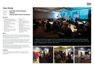 Case Study
Country: Australia & New Zealand
Client: VMware
Event: vSeries 2013 Touch Tomorrow
Brief
Produce VMware’s interactive, hands on seven city (over 4 weeks) End User
Computing roadshow, focused on how IT can address the demand that end-
user preferences are placing on the business of all sizes, all the way from the
data centre to the smart-phone and beyond.
Across seven cities in Australia and New Zealand, (Brisbane, Sydney, Canberra,
Melbourne, Perth, Auckland and Wellington) the VMware Series 2013 events
provided real-time demonstrations, with technology applied to real-life
scenarios, giving delegates the opportunity to get hands-on with the technology
and up close with the experts.
M&a were engaged to create and produce all aspects of a series of complex
roadshow events, bringing everything together with a 12 week lead time.
Ensuring the seamless and quality delivery of aesthetic and logistical execution
whilst exceeding a sponsorship revenue of $650,000.
Solution
In close consultation with VMware’s APAC and ANZ marketing team the
M&a team came together to exceed targets in all areas design, creation and
implementation.
Services
Strategy and concept advice
Content direction and management
Sponsorship package creation, sales
and management
Venue research, selection and
management (across 7 cities and
two countries)
Audience acquisition
Communications planning and
execution
Overall creative services including
“Touch Tomorrow” logo concept
and event theme
Digital marketing
Messaging
Exhibition design & build
Digital strategy and execution
Keynote and breakout seminar
management
Delegate boosting
Registration and accommodation
management
Managing third party suppliers
All roadshow logistics (including
ﬂight scheduling, client
co-ordination and freight
management)
“Having a full service agency that can deliver flawless execution and creative genius
is indeed rare! Fortunately I came across Scott and his agency many years ago and have
been engaging their services ever since.”
VMware
 