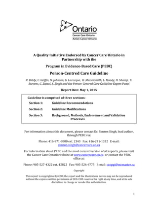1
A Quality Initiative Endorsed by Cancer Care Ontario in
Partnership with the
Program in Evidence-Based Care (PEBC)
Person-Centred Care Guideline
R. Biddy, C. Griffin, N. Johnson, G. Larocque, H. Messersmith, L. Moody, H. Shamji, C.
Stevens, C. Zwaal, S. Singh and the Person-Centred Care Guideline Expert Panel
Report Date: May 1, 2015
Guideline is comprised of three sections:
Section 1: Guideline Recommendations
Section 2: Guideline Modifications
Section 3: Background, Methods, Endorsement and Validation
Processes
For information about this document, please contact Dr. Simron Singh, lead author,
through PEBC via:
Phone: 416-971-9800 ext. 2343 Fax: 416-271-1332 E-mail:
simron.singh@cancercare.on.ca
For information about PEBC and the most current version of all reports, please visit
the Cancer Care Ontario website at www.cancercare.on.ca or contact the PEBC
office at:
Phone: 905-527-4322 ext. 42822 Fax: 905-526-6775 E-mail: ccopgi@mcmaster.ca
Copyright
This report is copyrighted by CCO; the report and the illustrations herein may not be reproduced
without the express written permission of CCO. CCO reserves the right at any time, and at its sole
discretion, to change or revoke this authorization.
 