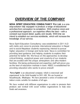 OVERVIEW OF THE COMPANY
NOVA SPIRIT EDUCATION CONSULTANCY Pvt. Ltd. is a one-
stop-solution fully equipped to produce a range of educational
activities from conception to completion. With creative vision and
a professional approach, our expertise offers the best – with a
constant eye toward detail, quality and results. With time we
intend to establish our services worldwide, which will increase the
knowledge of our service.
Nova Spirit Education Consultancy was established in 2011 A.D
with motto and vision to promote international education in Nepal
and to assist Nepalese students expressing interest to pursue
higher education in foreign and home land. Nova is committed for
providing best guidance and helping students to explore their
potential for better life. We focus on the approaches to develop
critical thinking, analytical power and creativity of our students
that are availed with the unique atmosphere and ultra-modern
facilities. We being professional and expertise staff will prove you
as the best of education institute in town. NSEC is established for
providing education who wants to prove oneself.
Nova Spirit is an educational company which is renowned and
experienced in the field founded in 2011 AD. We are located at
Suryabinayak, Bhaktapur. We have presented a series of outdoor and
indoor events suitable for students of all ages.
We have worked with different organizations in order to promote their
products and worked with social welfare organizations to help raise
funds and awareness.
 