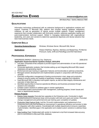 405-820-9962
SAMANTHA EVANS mrssevans@yahoo.com
2016 Gloria Place ~ Guthrie, Oklahoma 73044
QUALIFICATIONS
Information technology professional with an extensive background in applications analysis and
support. Expertise in Microsoft SQL platform that includes leading database integrations
initiatives, as well as generation of reports across multiple systems. Project management
experience that includes collaboration with third-party vendors, extensive application testing and
post-implementation technical support. Skilled in managing relationships with organizational
leadership, end users and vendors to determine operational objectives and devise solutions that
best meet business needs.
COMPUTER SKILLS
Operating Systems/Servers: Windows, Windows Server, Microsoft SQL Server
Applications: Peloton WellView, RigView, SiteView and MasterView, P2 Merrick
ProCount, Carte, eVIN and PetroRegs and IHS Field Direct
PROFESSIONAL EXPERIENCE
SANDRIDGE ENERGY, Oklahoma City, Oklahoma 2009-2016
Application Supervisor/Senior Systems Analyst, 2010-2016
 Led team comprised of two analysts to provide support and administration of over 40 operational
applications.
 Conducted application analysis, that includes setting up and integrating Microsoft SQL-based
databases and generating reports.
 Performed end-user training on application features and functionality to optimize productivity.
 Managed solution development and implementation projects in conjunction with third-party
vendors.
 Executed configuration management of testing environments in test, stage and production
phases to ensure quality and usability of application changes, upgrades and migrations.
 Used Microsoft SQL to develop multi-system reports, as well as data integrity maintenance and
execution of data clean-up.
 Identified opportunities to improve operational efficiency and business processes through
research and evaluation.
 Created custom solutions to address gaps in vendor applications.
 Coordinated project communication with management, outlining progress, known issues and
team or departmental direction.
Primary Projects:
 Peloton Suite Upgrade: Executed two upgrades to the Enterprise suite. Conducted in-depth
troubleshooting and maintained close communication with both end users and vendor. Promoted
change management and performed end-user training upon completion of updates.
 Production Data Capture Suite: Led the 10-month implementation and replacement of an
Enterprise-level suite that facilitated an improvement in operational efficiency and access to data
for integration with other systems. Coordinated with multiple departments to ensure a seamless
implementation. Identified gaps in the application and created custom solutions to address these
issues.
 Data Auditing Tool: Collaborated with vendor to implement a tool that increased data accuracy
prior to commitment to Microsoft SQL database.
 