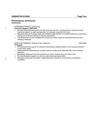 SAMANTHA EVANS Page Two
PROFESSIONAL EXPERIENCE
(Continued)
SANDRIDGE ENERGY (Continued)
Executive Support, 2009-2010
 Provided executive-level personnel with technical services, including both on-site and remote
high-level support, as well as preparation of computer equipment for travel.
 Assessed office technology needs and initiated implementation of needed equipment, conducting
testing and employee training to improve productivity.
 Coordinated set-up and management of audio and video assets for executive-level and other
company meetings.
HERITAGE FEEDERS, Oklahoma City, Oklahoma 2003-2009
IT Support
 Provided technical support for software and hardware assets located in five company locations
across three states.
 Implemented and administered company servers on Microsoft, Microsoft SQL and Exchange
platforms.
 Developed database front-end and back-end, which handled daily information flow.
 Provided database support, as well as customized report generation.
 Managed outsourced IT projects, collaborating with vendors to ensure timely and efficient
completion.
 
