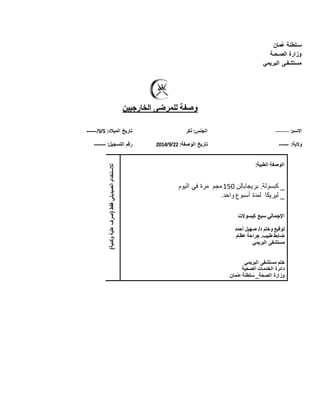 ‫س‬‫ـ‬‫مان‬ُ‫ع‬ ‫لطنة‬
‫الص‬ ‫وزارة‬‫ـ‬‫ح‬‫ـ‬‫ة‬
‫مستشف‬‫ـ‬‫ى‬‫البريمي‬
‫الخارجيين‬ ‫للمرضى‬ ‫وصفة‬
:‫االسم‬-------‫ذكر‬ :‫الجنس‬:‫الميالد‬ ‫تاريخ‬5/5/-----
:‫والية‬-----:‫الوصفة‬ ‫تاريخ‬22/9/2102‫التسجيل‬ ‫رقم‬:------
‫فقط‬‫الصيديلي‬‫لالستخدام‬‫(صرف‬‫علبة‬‫وكمية‬)
:‫الطبية‬ ‫الوصفة‬
_‫بريجابال‬ .‫كبسولة‬‫ن‬051‫مجم‬‫في‬ ‫مرة‬‫اليوم‬
_‫ليريكا‬.‫واحد‬ ‫أسبوع‬ ‫لمدة‬
‫كبسوالت‬ ‫سبع‬ ‫اإلجمالي‬
‫توقيع‬‫وختم‬‫أحمد‬ ‫صهيل‬ /‫د‬
‫عظام‬ ‫جراحة‬ .‫طبيب‬ ‫ضابط‬
‫البريمي‬ ‫مستشفى‬
‫البريمي‬ ‫مستشفى‬ ‫ختم‬
‫الخدمات‬ ‫دائرة‬‫الصحية‬
‫ع‬ ‫سلطنة‬ _‫الصحة‬ ‫وزارة‬‫ـ‬‫مان‬
 