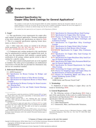 Designation: B584 – 11



                   Standard Speciﬁcation for
                   Copper Alloy Sand Castings for General Applications1
                   This standard is issued under the ﬁxed designation B584; the number immediately following the designation indicates the year of
                   original adoption or, in the case of revision, the year of last revision. A number in parentheses indicates the year of last reapproval. A
                   superscript epsilon (´) indicates an editorial change since the last revision or reapproval.
                   This standard has been approved for use by agencies of the Department of Defense.


1. Scope*                                                                                        B148 Speciﬁcation for Aluminum-Bronze Sand Castings
   1.1 This speciﬁcation covers requirements for copper alloy                                    B176 Speciﬁcation for Copper-Alloy Die Castings
sand castings for general applications. Nominal compositions                                     B208 Practice for Preparing Tension Test Specimens for
of the alloys deﬁned by this speciﬁcation are shown in Table                                       Copper Alloy Sand, Permanent Mold, Centrifugal, and
1.2 This is a composite speciﬁcation replacing former docu-                                        Continuous Castings
ments as shown in Table 1.                                                                       B271 Speciﬁcation for Copper-Base Alloy Centrifugal
                                                                                                   Castings
  NOTE 1—Other copper alloy castings are included in the following                               B369 Speciﬁcation for Copper-Nickel Alloy Castings
ASTM speciﬁcations: B22, B61, B62, B66, B67, B148, B176, B271,
                                                                                                 B427 Speciﬁcation for Gear Bronze Alloy Castings
B369, B427, B505/B505M, B763, B770, and B806.
                                                                                                 B505/B505M Speciﬁcation for Copper Alloy Continuous
  1.2 Component part castings produced to this speciﬁcation                                        Castings
may be manufactured in advance and supplied from stock. In                                       B763 Speciﬁcation for Copper Alloy Sand Castings for
such cases the manufacturer shall maintain a general quality                                       Valve Applications
certiﬁcation of all castings without speciﬁc record or date of                                   B770 Speciﬁcation for Copper-Beryllium Alloy Sand Cast-
casting for a speciﬁc casting.                                                                     ings for General Applications
  1.3 The values stated in inch-pound units are to be regarded                                   B806 Speciﬁcation for Copper Alloy Permanent Mold Cast-
as standard. The values given in parentheses are mathematical                                      ings for General Applications
conversions to SI units that are provided for information only                                   B824 Speciﬁcation for General Requirements for Copper
and are not considered standard.                                                                   Alloy Castings
                                                                                                 B846 Terminology for Copper and Copper Alloys
2. Referenced Documents
                                                                                                 E255 Practice for Sampling Copper and Copper Alloys for
  2.1 ASTM Standards:3                                                                             the Determination of Chemical Composition
   B22 Speciﬁcation for Bronze Castings for Bridges and                                          E527 Practice for Numbering Metals and Alloys in the
    Turntables                                                                                     Uniﬁed Numbering System (UNS)
   B61 Speciﬁcation for Steam or Valve Bronze Castings                                           2.2 ASME Code:
   B62 Speciﬁcation for Composition Bronze or Ounce Metal                                          ASME Boiler and Pressure Vessel Code4
    Castings
   B66 Speciﬁcation for Bronze Castings for Steam Locomo-                                    3. Terminology
    tive Wearing Parts                                                                         3.1 Deﬁnitions of terms relating to copper alloys can be
   B67 Speciﬁcation for Car and Tender Journal Bearings,                                     found in Terminology B846.
    Lined
                                                                                             4. General Requirements
   1
                                                                                               4.1 The following sections of Speciﬁcation B824 form a
     This speciﬁcation is under the jurisdiction of ASTM Committee B05 on Copper
and Copper Alloys and is the direct responsibility of Subcommittee B05.05 on                 part of this speciﬁcation. In the event of a conﬂict between this
Castings and Ingots for Remelting.                                                           speciﬁcation and Speciﬁcation B824, the requirements of this
   Current edition approved April 1, 2011. Published May 2011. Originally                    speciﬁcation shall take precedence.
approved in 1973. Last previous edition approved in 2009 as B584 – 09a. DOI:
                                                                                               4.1.1 Terminology,
10.1520/B0584-11.
   2
     The UNS system for copper and copper alloys (see Practice E527) is a simple               4.1.2 Other Requirements,
expansion of the former standard designation system accomplished by the addition               4.1.3 Dimensions, Mass, and Permissible Variations,
of a preﬁx “C” and a suffix “00”. The suffix can be used to accommodate
composition variations of the base alloy.
   3
     For referenced ASTM standards, visit the ASTM website, www.astm.org, or
                                                                                                4
contact ASTM Customer Service at service@astm.org. For Annual Book of ASTM                        Available from American Society of Mechanical Engineers (ASME), ASME
Standards volume information, refer to the standard’s Document Summary page on               International Headquarters, Three Park Ave., New York, NY 10016-5990, http://
the ASTM website.                                                                            www.asme.org.



                                                *A Summary of Changes section appears at the end of this standard.
Copyright (C) ASTM International, 100 Barr Harbour Drive P.O. box C700 West Conshohocken, Pennsylvania 19428-2959, United States
     Copyright by ASTM Int'l (all rights reserved); Tue Jun 14 20:33:01 EDT 2011
                                                                                   1
     Downloaded/printed by
     Universidade de Caxias do Sul pursuant to License Agreement. No further reproductions authorized.
 