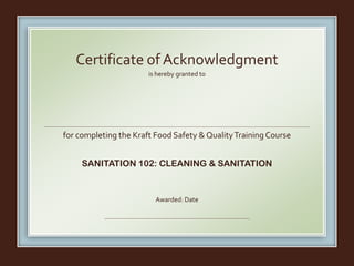 is hereby granted to
for completing the Kraft Food Safety & QualityTraining Course
SANITATION 102: CLEANING & SANITATION
Awarded: Date
Certificate of Acknowledgment
Fernando Escobar
March 18, 2016
 