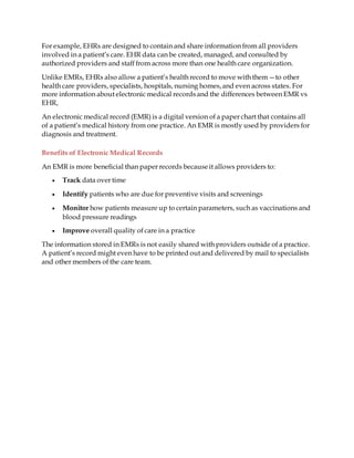 For example, EHRs are designed to contain and share information from all providers
involved in a patient’s care. EHR data can be created, managed, and consulted by
authorized providers and staff from across more than one health care organization.
Unlike EMRs, EHRs also allow a patient’s health record to move with them—to other
health care providers, specialists, hospitals, nursing homes,and even across states. For
more information about electronic medical recordsand the differences between EMR vs
EHR,
An electronic medical record (EMR) is a digital version of a paper chart that contains all
of a patient’s medical history from one practice. An EMR is mostly used by providers for
diagnosis and treatment.
Benefits of Electronic Medical Records
An EMR is more beneficial than paper records becauseit allows providers to:
 Track data over time
 Identify patients who are due for preventive visits and screenings
 Monitor how patients measure up to certain parameters, such as vaccinations and
blood pressure readings
 Improve overall quality of care in a practice
The information stored in EMRs is not easily shared with providers outside of a practice.
A patient’s record might even have to be printed out and delivered by mail to specialists
and other members of the care team.
 