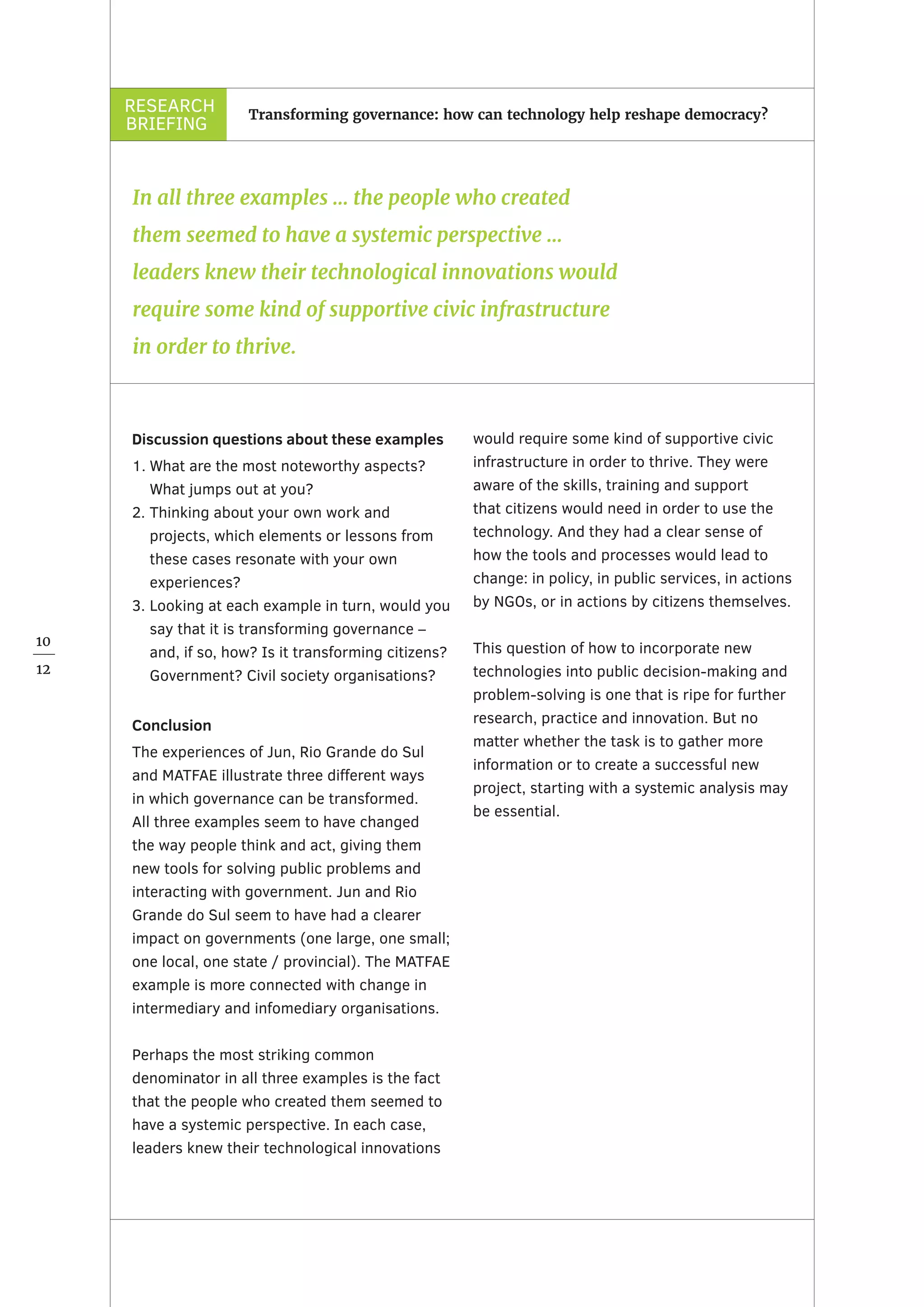 RESEARCH
BRIEFING
10
12
Transforming governance: how can technology help reshape democracy?
Discussion questions about these examples
1.	What are the most noteworthy aspects?
What jumps out at you?
2.	Thinking about your own work and
projects, which elements or lessons from
these cases resonate with your own
experiences?
3.	Looking at each example in turn, would you
say that it is transforming governance –
and, if so, how? Is it transforming citizens?
Government? Civil society organisations?
Conclusion
The experiences of Jun, Rio Grande do Sul
and MATFAE illustrate three different ways
in which governance can be transformed.
All three examples seem to have changed
the way people think and act, giving them
new tools for solving public problems and
interacting with government. Jun and Rio
Grande do Sul seem to have had a clearer
impact on governments (one large, one small;
one local, one state / provincial). The MATFAE
example is more connected with change in
intermediary and infomediary organisations.
Perhaps the most striking common
denominator in all three examples is the fact
that the people who created them seemed to
have a systemic perspective. In each case,
leaders knew their technological innovations
would require some kind of supportive civic
infrastructure in order to thrive. They were
aware of the skills, training and support
that citizens would need in order to use the
technology. And they had a clear sense of
how the tools and processes would lead to
change: in policy, in public services, in actions
by NGOs, or in actions by citizens themselves.
This question of how to incorporate new
technologies into public decision-making and
problem-solving is one that is ripe for further
research, practice and innovation. But no
matter whether the task is to gather more
information or to create a successful new
project, starting with a systemic analysis may
be essential.
In all three examples … the people who created
them seemed to have a systemic perspective …
leaders knew their technological innovations would
require some kind of supportive civic infrastructure
in order to thrive.
 