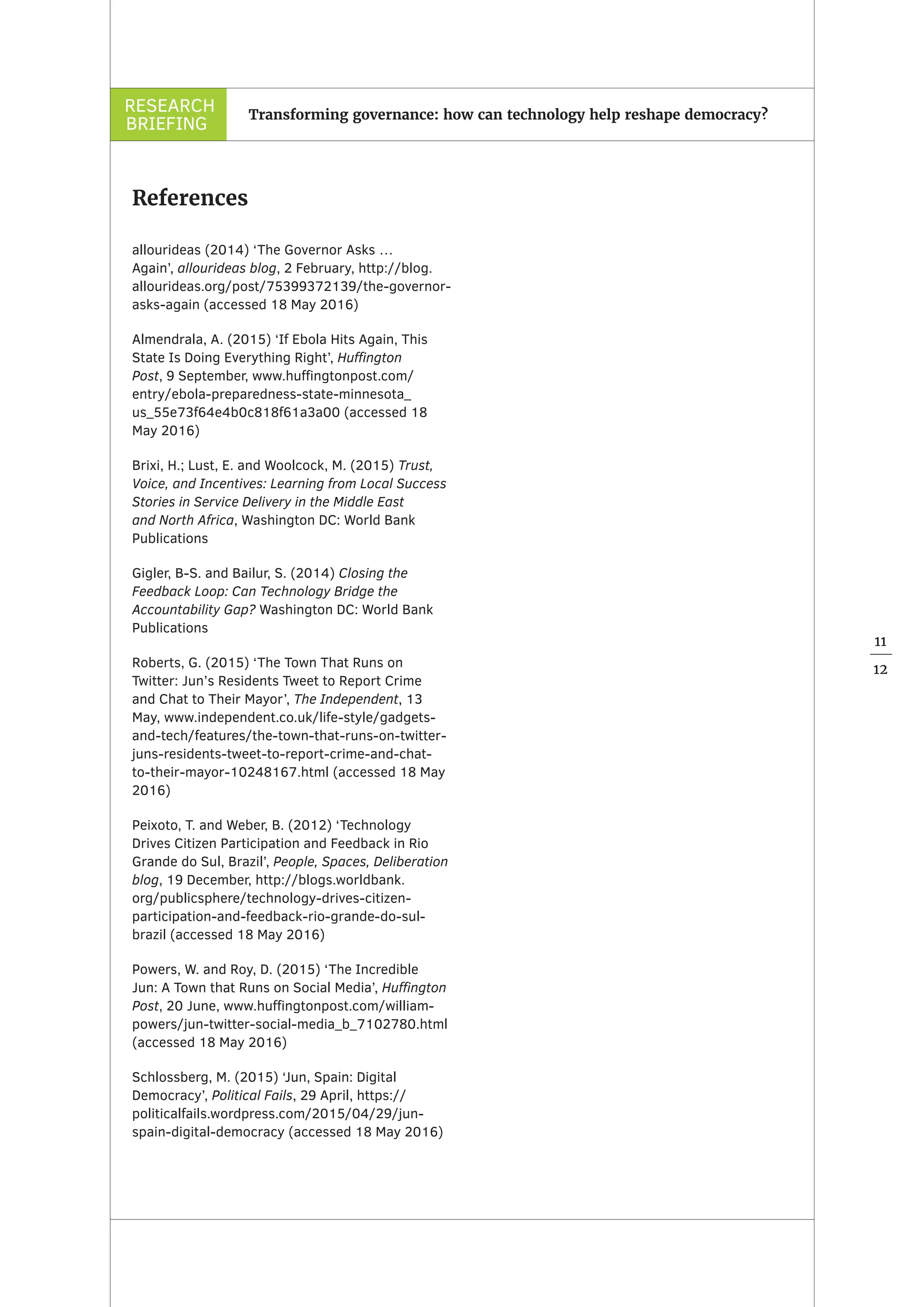 RESEARCH
BRIEFING
11
12
Transforming governance: how can technology help reshape democracy?
References
allourideas (2014) ‘The Governor Asks …
Again’, allourideas blog, 2 February, http://blog.
allourideas.org/post/75399372139/the-governor-
asks-again (accessed 18 May 2016)
Almendrala, A. (2015) ‘If Ebola Hits Again, This
State Is Doing Everything Right’, Huffington
Post, 9 September, www.huffingtonpost.com/
entry/ebola-preparedness-state-minnesota_
us_55e73f64e4b0c818f61a3a00 (accessed 18
May 2016)
Brixi, H.; Lust, E. and Woolcock, M. (2015) Trust,
Voice, and Incentives: Learning from Local Success
Stories in Service Delivery in the Middle East
and North Africa, Washington DC: World Bank
Publications
Gigler, B-S. and Bailur, S. (2014) Closing the
Feedback Loop: Can Technology Bridge the
Accountability Gap? Washington DC: World Bank
Publications
Roberts, G. (2015) ‘The Town That Runs on
Twitter: Jun’s Residents Tweet to Report Crime
and Chat to Their Mayor’, The Independent, 13
May, www.independent.co.uk/life-style/gadgets-
and-tech/features/the-town-that-runs-on-twitter-
juns-residents-tweet-to-report-crime-and-chat-
to-their-mayor-10248167.html (accessed 18 May
2016)
Peixoto, T. and Weber, B. (2012) ‘Technology
Drives Citizen Participation and Feedback in Rio
Grande do Sul, Brazil’, People, Spaces, Deliberation
blog, 19 December, http://blogs.worldbank.
org/publicsphere/technology-drives-citizen-
participation-and-feedback-rio-grande-do-sul-
brazil (accessed 18 May 2016)
Powers, W. and Roy, D. (2015) ‘The Incredible
Jun: A Town that Runs on Social Media’, Huffington
Post, 20 June, www.huffingtonpost.com/william-
powers/jun-twitter-social-media_b_7102780.html
(accessed 18 May 2016)
Schlossberg, M. (2015) ‘Jun, Spain: Digital
Democracy’, Political Fails, 29 April, https://
politicalfails.wordpress.com/2015/04/29/jun-
spain-digital-democracy (accessed 18 May 2016)
 