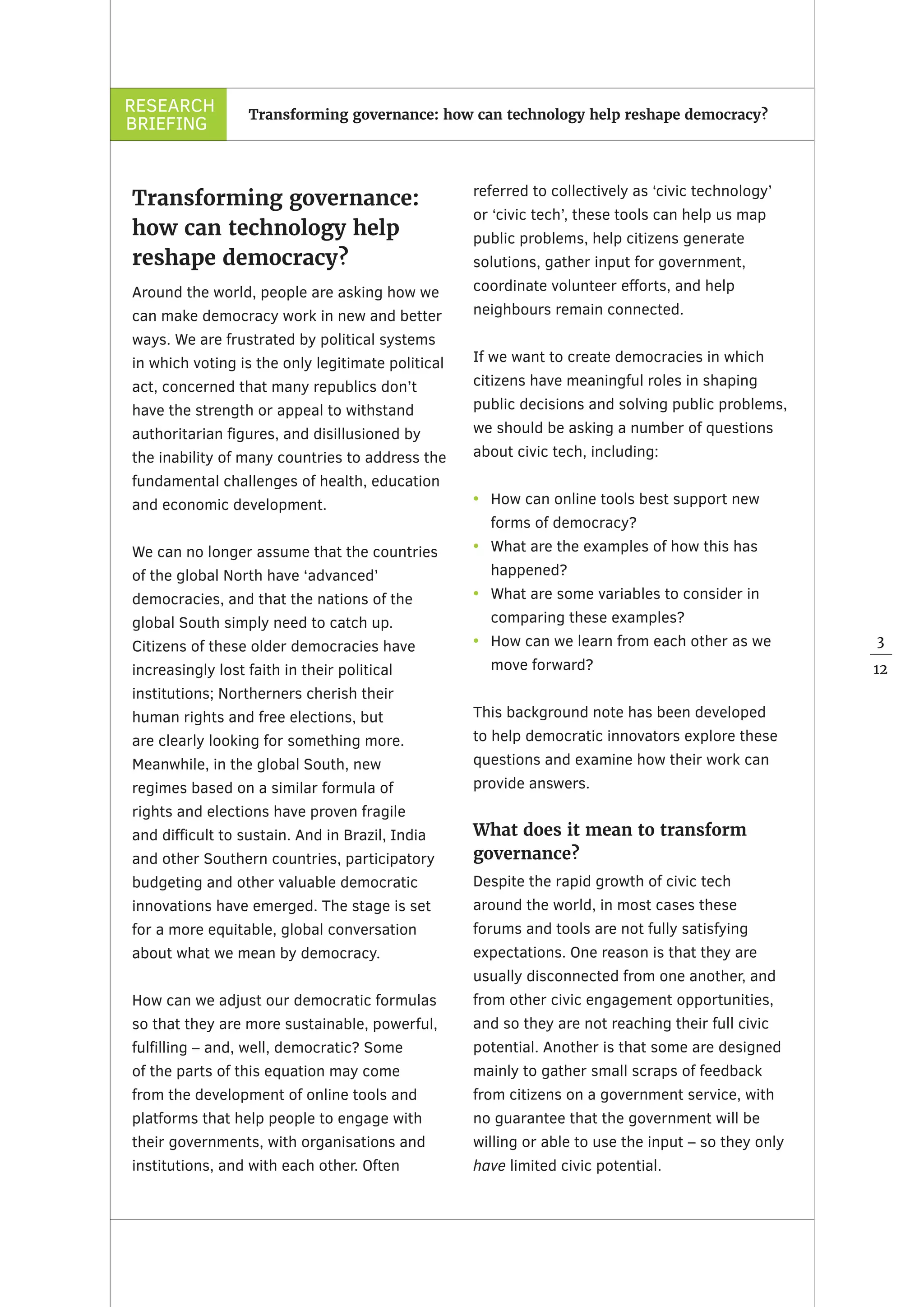RESEARCH
BRIEFING
3
12
Transforming governance: how can technology help reshape democracy?
Transforming governance:
how can technology help
reshape democracy?
Around the world, people are asking how we
can make democracy work in new and better
ways. We are frustrated by political systems
in which voting is the only legitimate political
act, concerned that many republics don’t
have the strength or appeal to withstand
authoritarian figures, and disillusioned by
the inability of many countries to address the
fundamental challenges of health, education
and economic development.
We can no longer assume that the countries
of the global North have ‘advanced’
democracies, and that the nations of the
global South simply need to catch up.
Citizens of these older democracies have
increasingly lost faith in their political
institutions; Northerners cherish their
human rights and free elections, but
are clearly looking for something more.
Meanwhile, in the global South, new
regimes based on a similar formula of
rights and elections have proven fragile
and difficult to sustain. And in Brazil, India
and other Southern countries, participatory
budgeting and other valuable democratic
innovations have emerged. The stage is set
for a more equitable, global conversation
about what we mean by democracy.
How can we adjust our democratic formulas
so that they are more sustainable, powerful,
fulfilling – and, well, democratic? Some
of the parts of this equation may come
from the development of online tools and
platforms that help people to engage with
their governments, with organisations and
institutions, and with each other. Often
referred to collectively as ‘civic technology’
or ‘civic tech’, these tools can help us map
public problems, help citizens generate
solutions, gather input for government,
coordinate volunteer efforts, and help
neighbours remain connected.
If we want to create democracies in which
citizens have meaningful roles in shaping
public decisions and solving public problems,
we should be asking a number of questions
about civic tech, including:
•	 How can online tools best support new
forms of democracy?
•	 What are the examples of how this has
happened?
•	 What are some variables to consider in
comparing these examples?
•	 How can we learn from each other as we
move forward?
This background note has been developed
to help democratic innovators explore these
questions and examine how their work can
provide answers.
What does it mean to transform
governance?
Despite the rapid growth of civic tech
around the world, in most cases these
forums and tools are not fully satisfying
expectations. One reason is that they are
usually disconnected from one another, and
from other civic engagement opportunities,
and so they are not reaching their full civic
potential. Another is that some are designed
mainly to gather small scraps of feedback
from citizens on a government service, with
no guarantee that the government will be
willing or able to use the input – so they only
have limited civic potential.
 