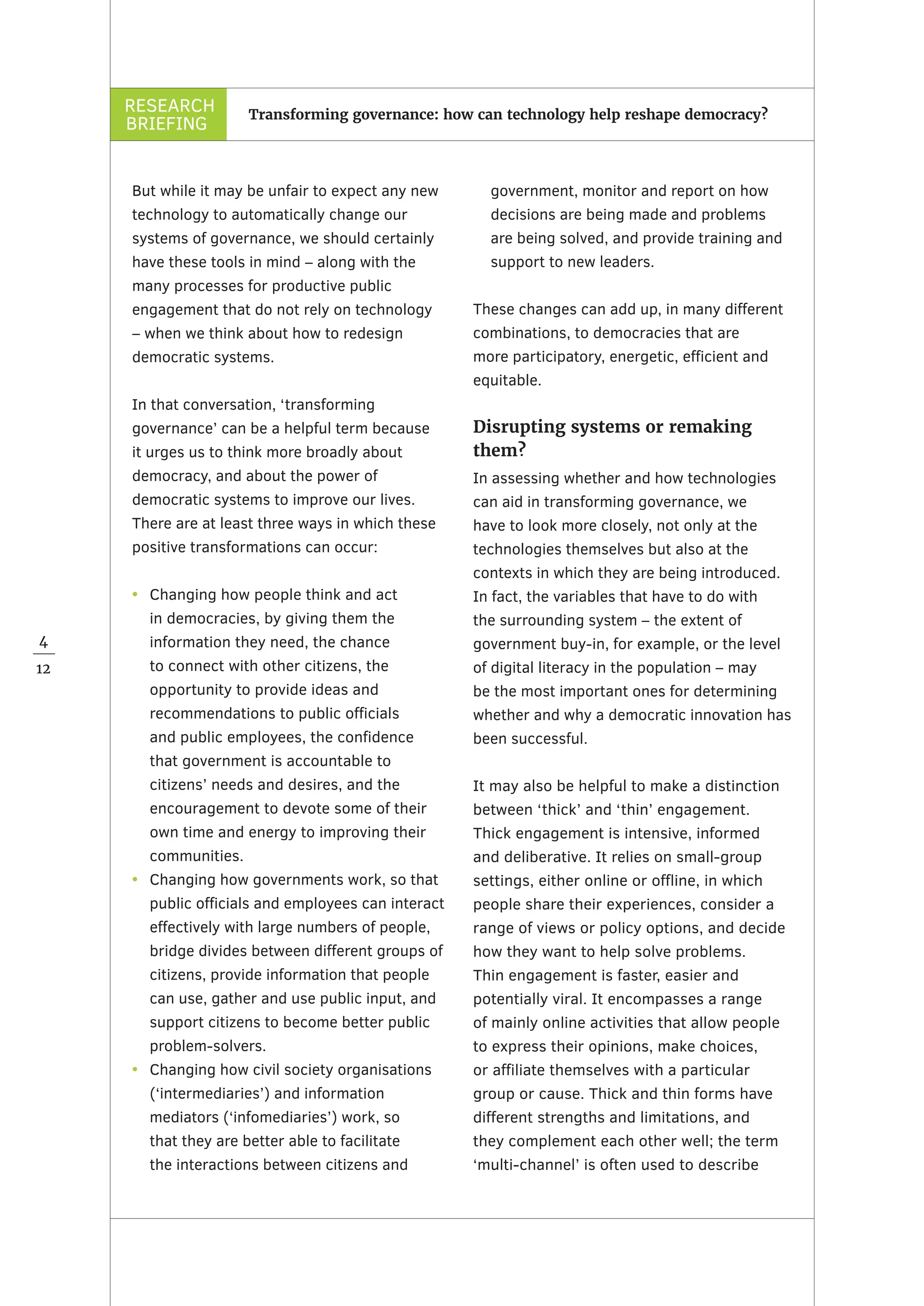 RESEARCH
BRIEFING
4
12
Transforming governance: how can technology help reshape democracy?
But while it may be unfair to expect any new
technology to automatically change our
systems of governance, we should certainly
have these tools in mind – along with the
many processes for productive public
engagement that do not rely on technology
– when we think about how to redesign
democratic systems.
In that conversation, ‘transforming
governance’ can be a helpful term because
it urges us to think more broadly about
democracy, and about the power of
democratic systems to improve our lives.
There are at least three ways in which these
positive transformations can occur:
•	 Changing how people think and act
in democracies, by giving them the
information they need, the chance
to connect with other citizens, the
opportunity to provide ideas and
recommendations to public officials
and public employees, the confidence
that government is accountable to
citizens’ needs and desires, and the
encouragement to devote some of their
own time and energy to improving their
communities.
•	 Changing how governments work, so that
public officials and employees can interact
effectively with large numbers of people,
bridge divides between different groups of
citizens, provide information that people
can use, gather and use public input, and
support citizens to become better public
problem-solvers.
•	 Changing how civil society organisations
(‘intermediaries’) and information
mediators (‘infomediaries’) work, so
that they are better able to facilitate
the interactions between citizens and
government, monitor and report on how
decisions are being made and problems
are being solved, and provide training and
support to new leaders.
These changes can add up, in many different
combinations, to democracies that are
more participatory, energetic, efficient and
equitable.
Disrupting systems or remaking
them?
In assessing whether and how technologies
can aid in transforming governance, we
have to look more closely, not only at the
technologies themselves but also at the
contexts in which they are being introduced.
In fact, the variables that have to do with
the surrounding system – the extent of
government buy-in, for example, or the level
of digital literacy in the population – may
be the most important ones for determining
whether and why a democratic innovation has
been successful.
It may also be helpful to make a distinction
between ‘thick’ and ‘thin’ engagement.
Thick engagement is intensive, informed
and deliberative. It relies on small-group
settings, either online or offline, in which
people share their experiences, consider a
range of views or policy options, and decide
how they want to help solve problems.
Thin engagement is faster, easier and
potentially viral. It encompasses a range
of mainly online activities that allow people
to express their opinions, make choices,
or affiliate themselves with a particular
group or cause. Thick and thin forms have
different strengths and limitations, and
they complement each other well; the term
‘multi-channel’ is often used to describe
 