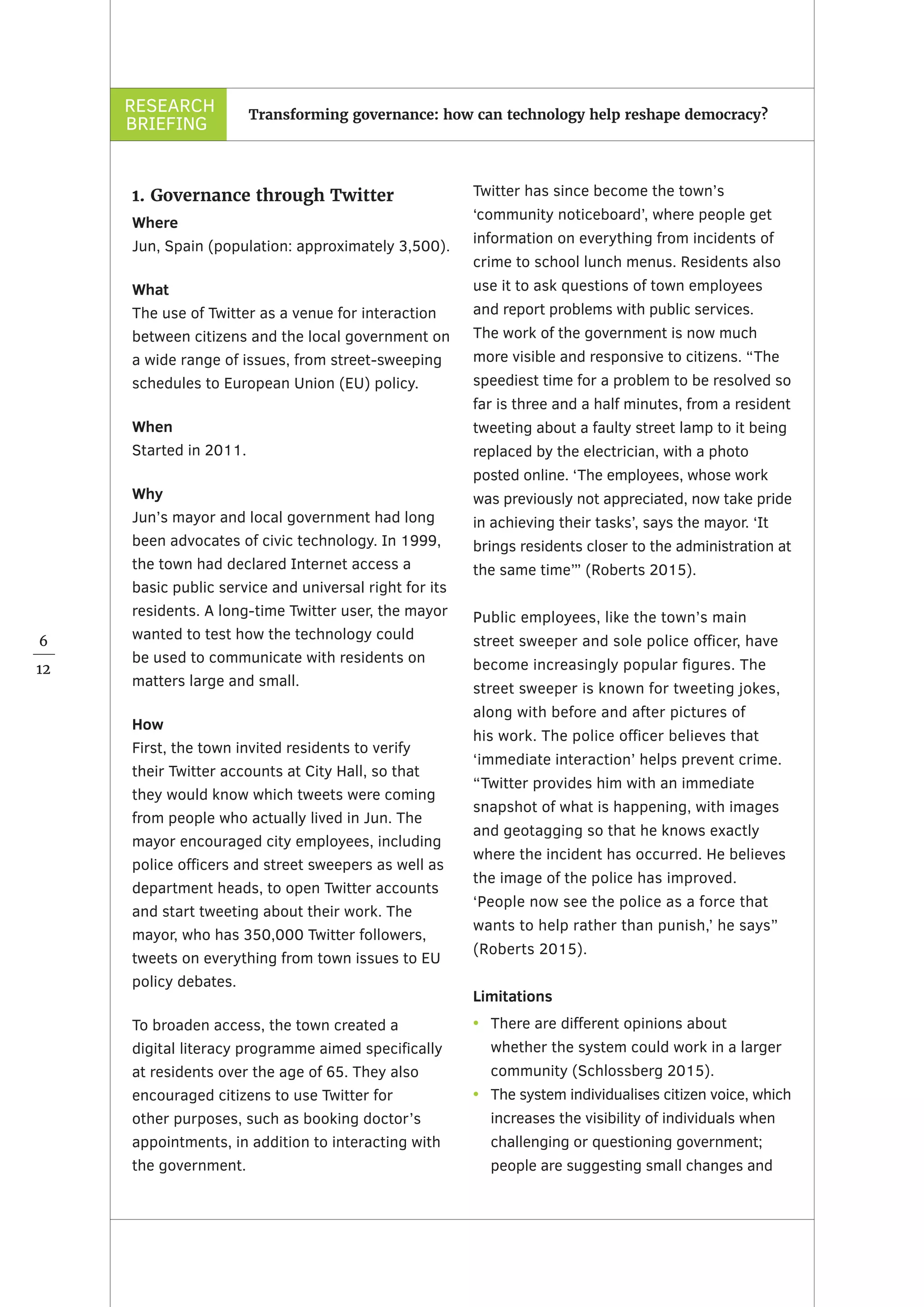 RESEARCH
BRIEFING
6
12
Transforming governance: how can technology help reshape democracy?
1. Governance through Twitter
Where
Jun, Spain (population: approximately 3,500).
What
The use of Twitter as a venue for interaction
between citizens and the local government on
a wide range of issues, from street-sweeping
schedules to European Union (EU) policy.
When
Started in 2011.
Why
Jun’s mayor and local government had long
been advocates of civic technology. In 1999,
the town had declared Internet access a
basic public service and universal right for its
residents. A long-time Twitter user, the mayor
wanted to test how the technology could
be used to communicate with residents on
matters large and small.
How
First, the town invited residents to verify
their Twitter accounts at City Hall, so that
they would know which tweets were coming
from people who actually lived in Jun. The
mayor encouraged city employees, including
police officers and street sweepers as well as
department heads, to open Twitter accounts
and start tweeting about their work. The
mayor, who has 350,000 Twitter followers,
tweets on everything from town issues to EU
policy debates.
To broaden access, the town created a
digital literacy programme aimed specifically
at residents over the age of 65. They also
encouraged citizens to use Twitter for
other purposes, such as booking doctor’s
appointments, in addition to interacting with
the government.
Twitter has since become the town’s
‘community noticeboard’, where people get
information on everything from incidents of
crime to school lunch menus. Residents also
use it to ask questions of town employees
and report problems with public services.
The work of the government is now much
more visible and responsive to citizens. “The
speediest time for a problem to be resolved so
far is three and a half minutes, from a resident
tweeting about a faulty street lamp to it being
replaced by the electrician, with a photo
posted online. ‘The employees, whose work
was previously not appreciated, now take pride
in achieving their tasks’, says the mayor. ‘It
brings residents closer to the administration at
the same time’” (Roberts 2015).
Public employees, like the town’s main
street sweeper and sole police officer, have
become increasingly popular figures. The
street sweeper is known for tweeting jokes,
along with before and after pictures of
his work. The police officer believes that
‘immediate interaction’ helps prevent crime.
“Twitter provides him with an immediate
snapshot of what is happening, with images
and geotagging so that he knows exactly
where the incident has occurred. He believes
the image of the police has improved.
‘People now see the police as a force that
wants to help rather than punish,’ he says”
(Roberts 2015).
Limitations
•	 There are different opinions about
whether the system could work in a larger
community (Schlossberg 2015).
•	 The system individualises citizen voice, which
increases the visibility of individuals when
challenging or questioning government;
people are suggesting small changes and
 