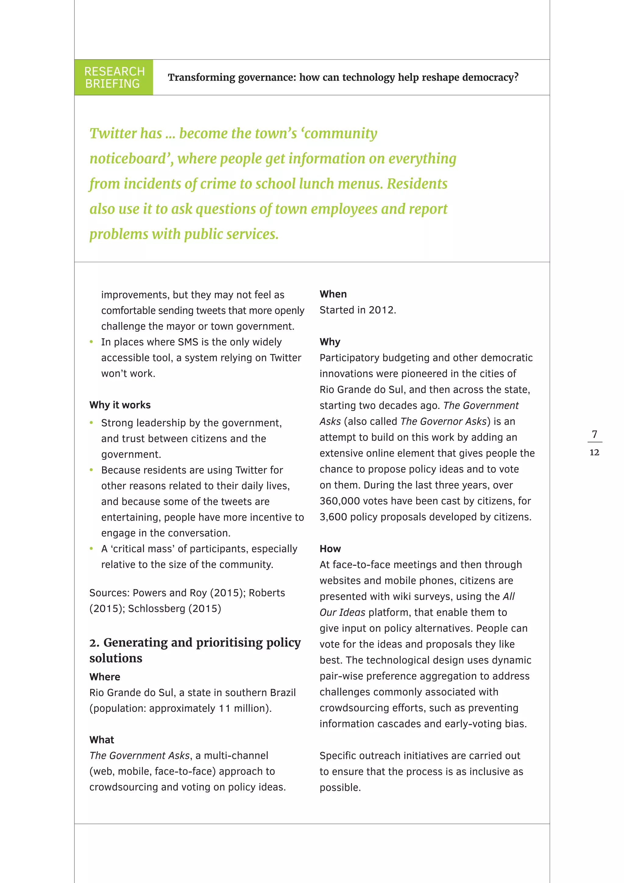 RESEARCH
BRIEFING
7
12
Transforming governance: how can technology help reshape democracy?
improvements, but they may not feel as
comfortable sending tweets that more openly
challenge the mayor or town government.
•	 In places where SMS is the only widely
accessible tool, a system relying on Twitter
won’t work.
Why it works
•	 Strong leadership by the government,
and trust between citizens and the
government.
•	 Because residents are using Twitter for
other reasons related to their daily lives,
and because some of the tweets are
entertaining, people have more incentive to
engage in the conversation.
•	 A ‘critical mass’ of participants, especially
relative to the size of the community.
Sources: Powers and Roy (2015); Roberts
(2015); Schlossberg (2015)
2. Generating and prioritising policy
solutions
Where
Rio Grande do Sul, a state in southern Brazil
(population: approximately 11 million).
What
The Government Asks, a multi-channel
(web, mobile, face-to-face) approach to
crowdsourcing and voting on policy ideas.
When
Started in 2012.
Why
Participatory budgeting and other democratic
innovations were pioneered in the cities of
Rio Grande do Sul, and then across the state,
starting two decades ago. The Government
Asks (also called The Governor Asks) is an
attempt to build on this work by adding an
extensive online element that gives people the
chance to propose policy ideas and to vote
on them. During the last three years, over
360,000 votes have been cast by citizens, for
3,600 policy proposals developed by citizens.
How
At face-to-face meetings and then through
websites and mobile phones, citizens are
presented with wiki surveys, using the All
Our Ideas platform, that enable them to
give input on policy alternatives. People can
vote for the ideas and proposals they like
best. The technological design uses dynamic
pair-wise preference aggregation to address
challenges commonly associated with
crowdsourcing efforts, such as preventing
information cascades and early-voting bias.
Specific outreach initiatives are carried out
to ensure that the process is as inclusive as
possible.
Twitter has … become the town’s ‘community
noticeboard’, where people get information on everything
from incidents of crime to school lunch menus. Residents
also use it to ask questions of town employees and report
problems with public services.
 