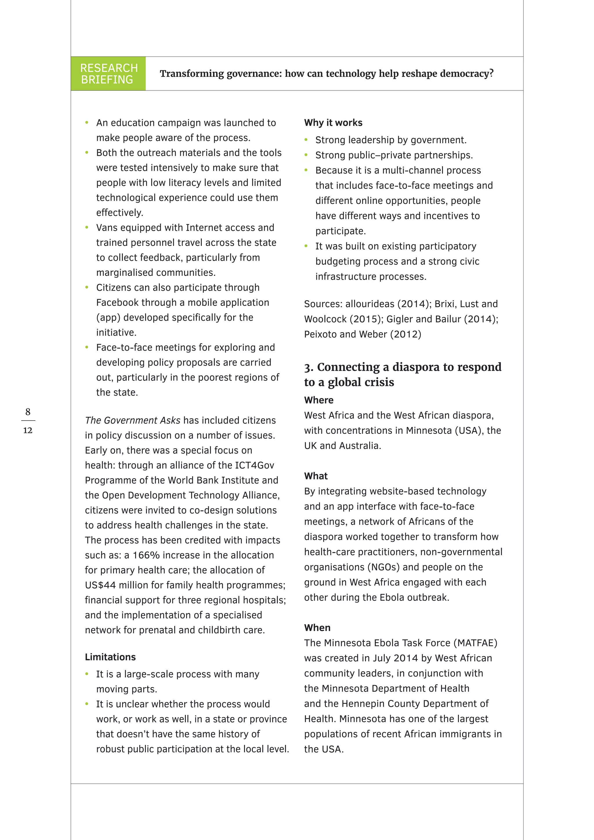 RESEARCH
BRIEFING
8
12
Transforming governance: how can technology help reshape democracy?
•	 An education campaign was launched to
make people aware of the process.
•	 Both the outreach materials and the tools
were tested intensively to make sure that
people with low literacy levels and limited
technological experience could use them
effectively.
•	 Vans equipped with Internet access and
trained personnel travel across the state
to collect feedback, particularly from
marginalised communities.
•	 Citizens can also participate through
Facebook through a mobile application
(app) developed specifically for the
initiative.
•	 Face-to-face meetings for exploring and
developing policy proposals are carried
out, particularly in the poorest regions of
the state.
The Government Asks has included citizens
in policy discussion on a number of issues.
Early on, there was a special focus on
health: through an alliance of the ICT4Gov
Programme of the World Bank Institute and
the Open Development Technology Alliance,
citizens were invited to co-design solutions
to address health challenges in the state.
The process has been credited with impacts
such as: a 166% increase in the allocation
for primary health care; the allocation of
US$44 million for family health programmes;
financial support for three regional hospitals;
and the implementation of a specialised
network for prenatal and childbirth care.
Limitations
•	 It is a large-scale process with many
moving parts.
•	 It is unclear whether the process would
work, or work as well, in a state or province
that doesn’t have the same history of
robust public participation at the local level.
Why it works	
•	 Strong leadership by government.
•	 Strong public–private partnerships.
•	 Because it is a multi-channel process
that includes face-to-face meetings and
different online opportunities, people
have different ways and incentives to
participate.
•	 It was built on existing participatory
budgeting process and a strong civic
infrastructure processes.
Sources: allourideas (2014); Brixi, Lust and
Woolcock (2015); Gigler and Bailur (2014);
Peixoto and Weber (2012)
3. Connecting a diaspora to respond
to a global crisis
Where
West Africa and the West African diaspora,
with concentrations in Minnesota (USA), the
UK and Australia.
What
By integrating website-based technology
and an app interface with face-to-face
meetings, a network of Africans of the
diaspora worked together to transform how
health-care practitioners, non-governmental
organisations (NGOs) and people on the
ground in West Africa engaged with each
other during the Ebola outbreak.
When
The Minnesota Ebola Task Force (MATFAE)
was created in July 2014 by West African
community leaders, in conjunction with
the Minnesota Department of Health
and the Hennepin County Department of
Health. Minnesota has one of the largest
populations of recent African immigrants in
the USA.
 
