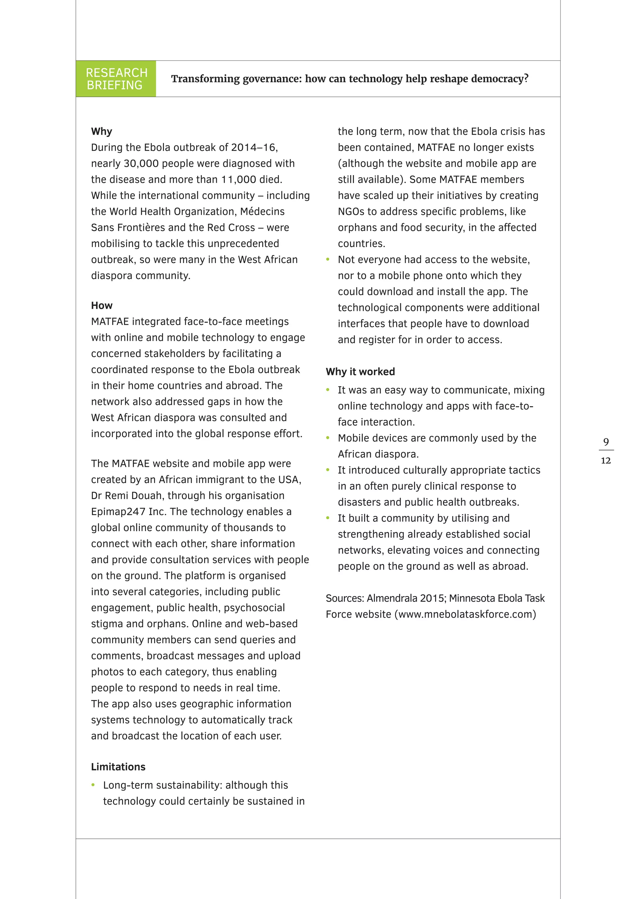 RESEARCH
BRIEFING
9
12
Transforming governance: how can technology help reshape democracy?
Why
During the Ebola outbreak of 2014–16,
nearly 30,000 people were diagnosed with
the disease and more than 11,000 died.
While the international community – including
the World Health Organization, Médecins
Sans Frontières and the Red Cross – were
mobilising to tackle this unprecedented
outbreak, so were many in the West African
diaspora community.
How
MATFAE integrated face-to-face meetings
with online and mobile technology to engage
concerned stakeholders by facilitating a
coordinated response to the Ebola outbreak
in their home countries and abroad. The
network also addressed gaps in how the
West African diaspora was consulted and
incorporated into the global response effort.
The MATFAE website and mobile app were
created by an African immigrant to the USA,
Dr Remi Douah, through his organisation
Epimap247 Inc. The technology enables a
global online community of thousands to
connect with each other, share information
and provide consultation services with people
on the ground. The platform is organised
into several categories, including public
engagement, public health, psychosocial
stigma and orphans. Online and web-based
community members can send queries and
comments, broadcast messages and upload
photos to each category, thus enabling
people to respond to needs in real time.
The app also uses geographic information
systems technology to automatically track
and broadcast the location of each user.  
Limitations
•	 Long-term sustainability: although this
technology could certainly be sustained in
the long term, now that the Ebola crisis has
been contained, MATFAE no longer exists
(although the website and mobile app are
still available). Some MATFAE members
have scaled up their initiatives by creating
NGOs to address specific problems, like
orphans and food security, in the affected
countries.
•	 Not everyone had access to the website,
nor to a mobile phone onto which they
could download and install the app. The
technological components were additional
interfaces that people have to download
and register for in order to access.  
Why it worked
•	 It was an easy way to communicate, mixing
online technology and apps with face-to-
face interaction.
•	 Mobile devices are commonly used by the
African diaspora.
•	 It introduced culturally appropriate tactics
in an often purely clinical response to
disasters and public health outbreaks.
•	 It built a community by utilising and
strengthening already established social
networks, elevating voices and connecting
people on the ground as well as abroad.
Sources: Almendrala 2015; Minnesota Ebola Task
Force website (www.mnebolataskforce.com)
 