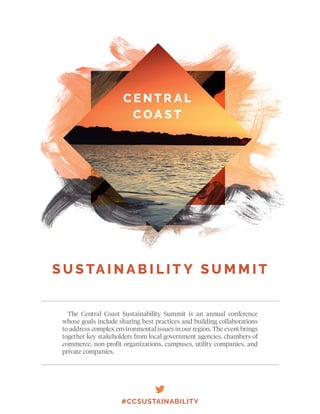 The Central Coast Sustainability Summit is an annual conference
whose goals include sharing best practices and building collaborations
to address complex environmental issues in our region. The event brings
together key stakeholders from local government agencies, chambers of
commerce, non-profit organizations, campuses, utility companies, and
private companies.
#CCSUSTAINABILITY
C E N T R A L
C OA S T
S U S TA I N A B I L I T Y S U M M I T
 