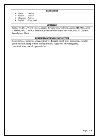 Page 3 of 6
LANGUAGES
 Arabic -Native,
 Russian -Native,
 Ukrainian -Native,
 English -Very good
IT SKILLS
Primavera (P3), Word, Excel, Access, Power point, Outlook, AutoCAD 2010, Arch
CAD 0.6, 0.9, C M B, C Beams for construction beams and runs, Stad III (Beams,
Foundation, Slab)
BUSINESS & PERSONAL QUALITIES
Responsible, executive, active, initiative, diligent, intelligent, gentleman, capable,
easily interact, sharp-witted, strong-minded, sagacious, knowledgeable,
communicative, social, open-minded.
 