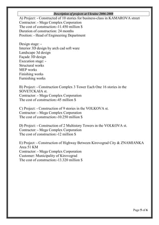Page 5 of 6
Description of projects at Ukraine 2006-2008
A) Project: - Constructed of 10 stories for business-class in KAMAROVA street
Contractor: - Mega Complex Corporation
The cost of construction:-11.450 million $
Duration of construction: 24 months
Position: - Head of Engineering Department
Design stage: -
Interior 3D design by arch cad soft ware
Landscape 3d design
Façade 3D design
Execution stage: -
Structural works
MEP works
Finishing works
Furnishing works
B) Project: - Construction Complex 3 Tower Each One 16 stories in the
SOVETCKAIA st.
Contractor: - Mega Complex Corporation
The cost of construction:-45 million $
C) Project: - Construction of 9 stories in the VOLKOVA st.
Contractor: - Mega Complex Corporation
The cost of construction:-10.250 million $
D) Project: - Construction of 2 Multistory Towers in the VOLKOVA st.
Contractor: - Mega Complex Corporation
The cost of construction:-12 million $
E) Project: - Construction of Highway Between Kirovograd City & ZNAMIANKA
Area 51 KM
Contractor: - Mega Complex Corporation
Customer: Municipality of Kirovograd
The cost of construction:-13.320 million $
 