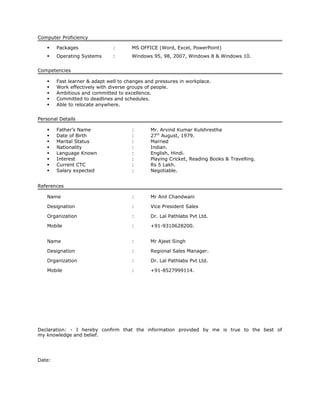 Computer Proficiency
 Packages : MS OFFICE (Word, Excel, PowerPoint)
 Operating Systems : Windows 95, 98, 2007, Windows 8 & Windows 10.
Competencies
 Fast learner & adapt well to changes and pressures in workplace.
 Work effectively with diverse groups of people.
 Ambitious and committed to excellence.
 Committed to deadlines and schedules.
 Able to relocate anywhere.
Personal Details
 Father’s Name : Mr. Arvind Kumar Kulshrestha
 Date of Birth : 27th
August, 1979.
 Marital Status : Married
 Nationality : Indian.
 Language Known : English, Hindi.
 Interest : Playing Cricket, Reading Books & Travelling.
 Current CTC : Rs 5 Lakh.
 Salary expected : Negotiable.
References
Name : Mr Anil Chandwani
Designation : Vice President Sales
Organization : Dr. Lal Pathlabs Pvt Ltd.
Mobile : +91-9310628200.
Name : Mr Ajeet Singh
Designation : Regional Sales Manager.
Organization : Dr. Lal Pathlabs Pvt Ltd.
Mobile : +91-8527999114.
Declaration: - I hereby confirm that the information provided by me is true to the best of
my knowledge and belief.
Date:
 
