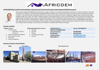 AFRICDEM (Pty) Ltd (AfricaResidential, Industrial andCommercial Property Development &Maintenance)
Marius Joubert founded AFRICDEM (Pty) Ltd early 2015, pursuing his passion for the property development environment. Heholds a Certificate in Concrete
Technology and a Diploma in Advanced Project Management (PMI accredited). Over the past 19 years Marius has built up diverse and extensive experience
in Project- as well as Construction management within the civil, telecoms and mining environments ranging from proposal to post–implementation stage
including surveys, EIA’s, safety, risk analysis, initiating, planning, construction/executing, control and commissioning of sites for Simmer & Jack Mines ((Two
complete Gold and Uranium process plants and office facilities) (Ezulwini Plant in Westonaria named Project of the Year - “Mining Weekly – December 11
2009 – January 14 2010”)), new developments, additions and alterations in commercial and residential properties which included Reinforced foundations,
Floor slabs, Superstructures and Dry walling) for Restcon Projects and Ilanga Technologies, Telecoms base stations for both Cell C & MTN - various phases of
over 100 base stations including 3 church towers and 7 MTN sites in Swaziland whilst involved with Ilanga.
SERVICES OFFERED:
Mainline Services
 Turnkey Projects
o New Offices, Factories,
Houses etc.
 Property Renovations & Additions
 Space Frame Structures
 Steel Works
 Project Management
Additional/Complimentary Services
 Plumbing
 Electrical
 Flooring
 Dry-walling and Ceilings
 Painting
AFRICDEM (Pty) Ltd
CONTACT INFORMATION:
Contact Numbers:
Fax Number:
E-MAIL Address:
Web Address:
Reg. No: 2015/048023/07
078 900 6662
086 459 6181
info@africdem.co.za
www.africdem.co.za
PREVIOUS PROJECTS INVOLVEMENT:
Offices Base Stations Plant Infrastructure
 