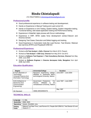 Bindu Chintalapudi
+91-9962738856 | chintalapudi.bindu@gmail.com
Professional profile
 Good professional experience in software testing and developement.
 Hands on Experience in Manual Testing and Load runner 8.0.
 Hands on Experience in Unit Testing, System testing, System integration testing,
Functional testing, web based application testing and Performance testing.
 Experience in Waterfall, Agile process with Scrum methodology.
 Experience in ERP, SFDC (sales force development center),Telecom and
Avionics domain.
 Designing Test Cases, Execution and Defect logging and tracking.
 Good Experience in Automation tools like Load Runner, Test Director, Rational
test real time (RTRT) and Peoplesoft CRM 8.8
Professional Experience:
 Worked as Sr.Test Analyst in Zafin, Chennai from March 2015- Present.
 Worked as Test Analyst in CSS Corp, Chennai from May 2010- Oct 2012.
 Worked as Software Test Engineer in Tata Consultancy Services, Chennai from May
2006- June 2009.
 Worked as Software Engineer in Snecma Aerospace India, Bangalore from April
2005- April 2006.
Education Qualification:
Degree University/College Duration
B.Tech (Bachelor of
Technology)
Computer Science And
Information Technology
Narayana engineering college,
Affiliated to Jawaharlal Nehru
technological University, Nellore
June 2001 – June 2004
D.EC.E(Diplomo In
Electronics And
Communication
Engineering)
Government Polytechnic For
Women, Affiliated to Sri
venkateswara University, Nellore
June 1997 – June 2000
Xth Standard CBSE,SRIHARIKOTA
May 1997
TECHNICAL SKILLS:
Language
s:
C, SQL
Assembly
:
8086, 8085
and PIC MicrocontrollerOperating
Systems:
Solaris, Win2000, Unix
Testing
Tools:
Rational Tool Real Time, Load Runner 8.0, People Soft CRM 8.8, Test Director 8.0 and
Oracle 8.1.7.
1
 