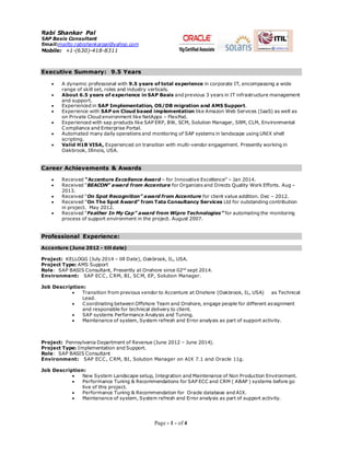 Page - 1 - of 4 
Rabi Shankar Pal 
SAP Basis Consultant 
Email:mailto:rabishankarpal@yahoo.com 
Mobile: +1-(630)-418-8311 
Executive Summary: 9.5 Years 
 A dynamic professional with 9.5 years of total experience in corporate IT, encompassing a wide 
range of skill set, roles and industry verticals. 
 About 6.5 years of experience in SAP Basis and previous 3 years in IT infrastructure management 
and support. 
 Experienced in SAP Implementation, OS/DB migration and AMS Support. 
 Experience with SAP on Cloud based implementation like Amazon Web Services (IaaS) as well as 
on Private Cloud environment like NetApps – FlexPod. 
 Experienced with sap products like SAP ERP, BW, SCM, Solution Manager, SRM, CLM, Environmental 
Compliance and Enterprise Portal. 
 Automated many daily operations and monitoring of SAP systems in landscape using UNIX shell 
scripting. 
 Valid H1B VISA, Experienced on transition with multi-vendor engagement. Presently working in 
Oakbrook, Illinois, USA. 
Career Achievements & Awards 
 Received “Accenture Excellence Award – for Innovative Excellence” – Jan 2014. 
 Received “BEACON” award from Accenture for Organizes and Directs Quality Work Efforts. Aug – 
2013. 
 Received “On Spot Recognition” award from Accenture for client value addition. Dec – 2012. 
 Received “On The Spot Award” from Tata Consultancy Services Ltd for outstanding contribution 
in project. May 2012. 
 Received “Feather In My Cap” award from Wipro Technologies” for automating the monitoring 
process of support environment in the project. August 2007. 
Professional Experience: 
Accenture (June 2012 - till date) 
Project: KELLOGG (July 2014 – till Date), Oakbrook, IL, USA. 
Project Type: AMS Support 
Role: SAP BASIS Consultant, Presently at Onshore since 02nd sept 2014. 
Environment: SAP ECC, CRM, BI, SCM, EP, Solution Manager. 
Job Description: 
 Transition from previous vendor to Accenture at Onshore (Oakbrook, IL, USA) as Technical 
Lead. 
 Coordinating between Offshore Team and Onshore, engage people for different assignment 
and responsible for technical delivery to client. 
 SAP systems Performance Analysis and Tuning. 
 Maintenance of system, System refresh and Error analysis as part of support activity. 
Project: Pennsylvania Department of Revenue (June 2012 – June 2014). 
Project Type: Implementation and Support. 
Role: SAP BASIS Consultant 
Environment: SAP ECC, CRM, BI, Solution Manager on AIX 7.1 and Oracle 11g. 
Job Description: 
 New System Landscape setup, Integration and Maintenance of Non Production Environment. 
 Performance Tuning & Recommendations for SAP ECC and CRM ( ABAP ) systems before go 
live of this project. 
 Performance Tuning & Recommendation for Oracle database and AIX. 
 Maintenance of system, System refresh and Error analysis as part of support activity. 
 