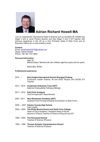 Adrian Richard Howell MA
I am an experienced international Head of Science and an excellent IB, IGCSE Key
Stage 3 and A Level Physics teacher and Key Stage 3 and 4 ICT teacher with
previous experience in the UK as a Vice Principal, Head of Sixth Form and an
Education Officer for a multi academy chain.
Contact:
Email: adrianhowell1973@outlook.com
Skype: Adrian Howell
Phone: +86 182 1721 0652
Personal Information:
Age: 43
Marital Status: Married with two children aged ten years and six years.
Nationality: British
Professional experience:
2014 - Nord Anglia International School Shanghai Pudong,
Curriculum Leader Science, IB and IGCE Physics and IGCSE ICT
Teacher
2011- 2014 Academies Enterprise Trust (AET)
National Employability Pathways Manger
2011 – 2012 East Point Academy
Vice Principal (AET Secondment).
2007 - 2011 New Rickstones Academy (AET)
Assistant Vice Principal (Pastoral and Director of Sixth Form)
2005 – 2007 Clacton County High School
Year Leader
2000 – 2005 The Philip Morant School and Sixth Form College.
Head of Cisco Academy / Assistant Head of House
Second in Physics Teacher of Science (Physics) and ICT
1996 – 2000 The Honywood School
Teacher of Science (Physics)
1995 – 1996 Thomas Sumpter Comprehensive School
Teacher of Science (Physics)
 