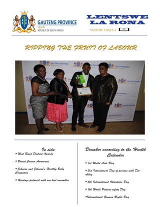 LENTSWE
LA RONA
VOLUME 2 ISSUE 4
RIPPING THE FRUIT OF LABOUR
In side
• West Rand District Awards
• Breast Cancer Awareness
• Johnson and Johnson's Healthy Baby
Competion
• Heritage pictorial with our best ensembles
Dcember according to the Health
Calender
• 1st World Aids Day
• 3rd Intrnational Day of persons with Dis-
abiliy
• 5th International Volunteers Day
• 9th World Patient safety Day
•International Human Rights Day
 