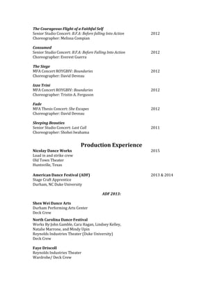 The Courageous Flight of a Faithful Self
Senior Studio Concert: B.F.A: Before falling Into Action 2012
Choreographer: Melissa Compian
Consumed
Senior Studio Concert: B.F.A: Before Falling Into Action 2012
Choreographer: Everest Guerra
The Siege
MFA Concert ROYGBIV: Boundaries 2012
Choreographer: David Deveau
Izza Trini
MFA Concert ROYGBIV: Boundaries 2012
Choreographer: Tristin A. Ferguson
Fade
MFA Thesis Concert: She Escapes 2012
Choreographer: David Deveau
Sleeping Beauties
Senior Studio Concert: Last Call 2011
Choreographer: Shohei Iwahama
Production Experience
Nicolay Dance Works 2015
Load in and strike crew
Old Town Theater
Huntsville, Texas
American Dance Festival (ADF) 2013 & 2014
Stage Craft Apprentice
Durham, NC Duke University
ADF 2013:
Shen Wei Dance Arts
Durham Performing Arts Center
Deck Crew
North Carolina Dance Festival
Works By:John Gamble, Cara Hagan, Lindsey Kelley,
Natalie Marrone, and Mindy Upin
Reynolds Industries Theater (Duke University)
Deck Crew
Faye Driscoll
Reynolds Industries Theater
Wardrobe/ Deck Crew
 
