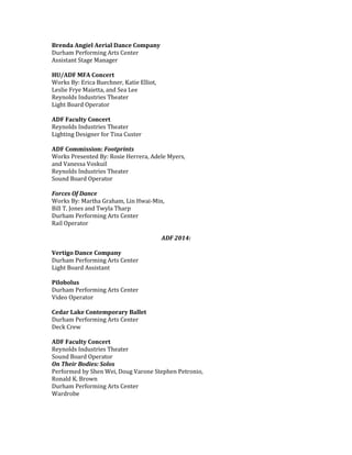 Brenda Angiel Aerial Dance Company
Durham Performing Arts Center
Assistant Stage Manager
HU/ADF MFA Concert
Works By: Erica Buechner, Katie Elliot,
Leslie Frye Maietta, and Sea Lee
Reynolds Industries Theater
Light Board Operator
ADF Faculty Concert
Reynolds Industries Theater
Lighting Designer for Tina Custer
ADF Commission: Footprints
Works Presented By: Rosie Herrera, Adele Myers,
and Vanessa Voskuil
Reynolds Industries Theater
Sound Board Operator
Forces Of Dance
Works By: Martha Graham, Lin Hwai-Min,
Bill T. Jones and Twyla Tharp
Durham Performing Arts Center
Rail Operator
ADF 2014:
Vertigo Dance Company
Durham Performing Arts Center
Light Board Assistant
Pilobolus
Durham Performing Arts Center
Video Operator
Cedar Lake Contemporary Ballet
Durham Performing Arts Center
Deck Crew
ADF Faculty Concert
Reynolds Industries Theater
Sound Board Operator
On Their Bodies: Solos
Performed by Shen Wei, Doug Varone Stephen Petronio,
Ronald K. Brown
Durham Performing Arts Center
Wardrobe
 