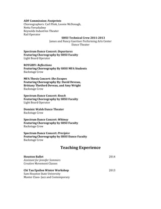ADF Commission: Footprints
Choreographers: Carl Flink, Leonie McDonagh,
Netta Yerushalmy
Reynolds Industries Theater
Rail Operator
SHSU Technical Crew 2011-2013
James and Nancy Gaertner Performing Arts Center
Dance Theater
Spectrum Dance Concert: Departures
Featuring Choreography by SHSU Faculty
Light Board Operator
ROYGBIV: Reflections
Featuring Choreography By SHSU MFA Students
Backstage Crew
MFA Thesis Concert: She Escapes
Featuring Choreography By: David Deveau,
Brittany Thetford Deveau, and Amy Wright
Backstage Crew
Spectrum Dance Concert: Reach
Featuring Choreography by SHSU Faculty
Light Board Operator
Dominic Walsh Dance Theater
Backstage Crew
Spectrum Dance Concert: Whimsy
Featuring Choreography by SHSU Faculty
Backstage Crew
Spectrum Dance Concert: Precipice
Featuring Choreography by SHSU Dance Faculty
Backstage Crew
Teaching Experience
Houston Ballet 2014
Assistant for Jennifer Sommers
Creative Movement Classes
Chi Tau Epsilon Winter Workshop 2013
Sam Houston State University
Master Class- Jazz and Contemporary
 