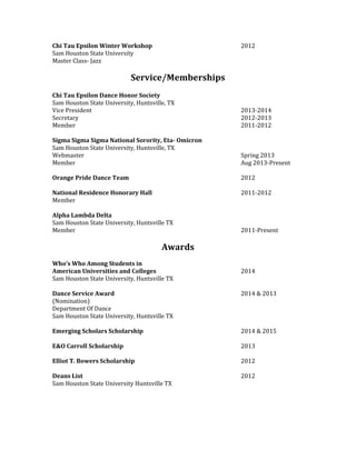 Chi Tau Epsilon Winter Workshop 2012
Sam Houston State University
Master Class- Jazz
Service/Memberships
Chi Tau Epsilon Dance Honor Society
Sam Houston State University, Huntsville, TX
Vice President 2013-2014
Secretary 2012-2013
Member 2011-2012
Sigma Sigma Sigma National Sorority, Eta- Omicron
Sam Houston State University, Huntsville, TX
Webmaster Spring 2013
Member Aug 2013-Present
Orange Pride Dance Team 2012
National Residence Honorary Hall 2011-2012
Member
Alpha Lambda Delta
Sam Houston State University, Huntsville TX
Member 2011-Present
Awards
Who’s Who Among Students in
American Universities and Colleges 2014
Sam Houston State University, Huntsville TX
Dance Service Award 2014 & 2013
(Nomination)
Department Of Dance
Sam Houston State University, Huntsville TX
Emerging Scholars Scholarship 2014 & 2015
E&O Carroll Scholarship 2013
Elliot T. Bowers Scholarship 2012
Deans List 2012
Sam Houston State University Huntsville TX
 
