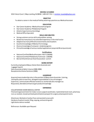 MICHELE LO SARDO
3214 FalconCourt | Mays Landing,NJ08330 | 609-457-7511 | michele_losardo@yahoo.com
OBJECTIVE
To obtaina careerin the medical fieldbyattaininga positionasa Medical Assistant
EDUCATION
 Star CareerAcademy –Medical Assistantprogram
 Star CareerAcademy-PhlebotomyProgram
 AtlanticCape CommunityCollege
 Medical Office Specialist
SKILLS AND ABILITIES
 Strongcustomerservice skillsandproblem-solving
 Relate toomanydue to my extended experience in the retail sector
 Adaptive toomanydifferentenvironmentsandsituations
 Excellentknowledge of Medical Terminology
 Diverse knowledgeof computer-relatedprograms
 Clinical knowledge of variousmedical applications(acquired40 venipunctures)
Certifications
 National CertifiedMedicalAssistant- NCCT(530290)
 National CertifiedPhlebotomyTechnician (530290)
 BLS CertifiedAmerican HeartAssociation- current
WORK HISTORY
CurrentlyemployedatMacys (Home Store Associate and
Luggage Expert)
SalesAssociate atBally’sCasino(2000-2004)
ReceptionistatHome Solutions(2006)
LEADERSHIP
Acquiredmanyleadershiprolesinthe positionof MacysStore Associate- training,
Exemplify salestonewhires,delegateresponsibilitiesinlieuof manager/
Supervisor,communicate effectiveneedstoco-workers&salesmanagersas
Requested,attendedseminarstogainproductknowledge
EXPERIENCE
VOLUNTEERISM-SHOREMEDICAL CENTER
Filedandorganizedchartsforintake nursessurgical coordinator,replenishedstockroom, pharmacy
runs as needed, movedsanitized patientbedstoprepare forsurgeryandpreparedrooms
Atlanticare-WorkedonCardiacFloorandassistednurseswith
Handoutof patientneeds,filing,copying, andassistingwith
Lightdutieswhere needed
References- Available uponRequest
 